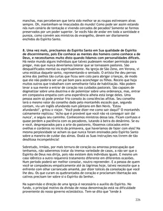 226
manchas, mas perceberam que teria sido melhor se as roupas estivessem alvas
sempre. Oh, mantenham-se imaculados do mundo! Como pode ser assim estando
nós num cenário de tentação e vivendo cercados de pecados? Somente se formos
preservados por um poder superior. Se vocês hão de andar em toda a santidade e
pureza, como convém aos ministros do evangelho, devem ser diariamente
enchidos do Espírito Santo.
8. Uma vez mais, precisamos do Espírito Santo em Sua qualidade de Espírito
de discernimento, pois Ele conhece as mentes dos homens como conhece a de
Deus, e necessitamos muito disto quando lidamos com personalidades difíceis.
Há neste mundo alguns indivíduos que talvez pudessem receber permissão para
pregar, mas que nunca deveríamos tolerar que se tornassem pastores. São
desqualificados mental ou espiritualmente. Na igreja de São Zeno, em Verona, vi
uma estátua daquele santo, representando-o sentado. O artista lhe deu pernas
acima dos joelhos tão curtas que ficou sem colo para abrigar crianças, de modo
que ele não poderia ser um pai bom para aconchegar os filhos. Receio que haja
muitos outros que trabalham com semelhante falta de habilitação. Não podem
levar a sua mente a entrar de coração nos cuidados pastorais. São capazes de
dogmatizar sobre uma doutrina e de polemizar sobre uma ordenança, mas, entrar
em compassiva empatia com uma experiência alheia está longe deles. Uma
pessoa assim só pode prestar frio consolo às consciências aflitas. Seu conselho
terá o mesmo valor do conselho dado pelo montanhês escocês que, segundo
contam, viu um inglês afundando num pântano em Ben Nevis. "Estou
afundando!", gritou o viajor. "Você pode dizer-me como sair daqui?" O montanhês
calmamente replicou: "Acho que é provável que você não vá conseguir sair daí
nunca", e seguiu seu caminho. Conhecemos ministros dessa laia. Ficam confusos e
quase perdem a paciência com os pecadores, lutando à beira do desânimo. Se eu
e você, despreparados para a arte do pastoreio, fôssemos colocados entre
ovelhas e cordeiros no início da primavera, que haveríamos de fazer com eles? Na
mesma perplexidade se acham os que nunca foram ensinados pelo Espírito Santo
sobre a maneira de cuidar das almas. Oxalá as Suas instruções nos livrem de tão
desditosa incompetência!
Sobretudo, irmãos, por mais ternura de coração ou amorosa preocupação que
tenhamos, não saberemos tratar da imensa variedade de casos, a não ser que o
Espírito de Deus nos dirija, pois não existem dois indivíduos iguais. E mesmo um
caso idêntico a outro requererá tratamento diferente em diferentes ocasiões.
Num período poderá ser melhor consolar, noutro repreender. E a pessoa de quem
você se compadeceu empaticamente até às lágrimas hoje, talvez necessite que a
enfrente com olhar carrancudo amanhã, por dizer tolices da consolação que você
lhe deu. Os que curam os quebrantados de coração e proclamam libertação aos
cativos precisam ter sobre si o Espírito do Senhor.
Na supervisão e direção de uma igreja é necessário o auxílio do Espírito. No
fundo, o principal motivo da divisão de nossa denominação está na dificuldade
proveniente do nosso governo eclesiástico. Tem-se dito que "tende à
 
