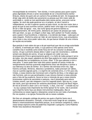 227
intranqüilidade do ministério." Sem dúvida, é muito penoso para quem suspira
pelas dignidades oficiais e sente necessidade de ser o Excelentíssimo Senhor
Oráculo, diante de quem até um cachorro fica proibido de latir. Os incapazes de
dirigir algo além de bebês são justamente as pessoas que têm maior sede de
autoridade e, vendo-se mal aquinhoados dela nestas partes, procuram outras
regiões. Se você não pode governar-se a si próprio, se não é varonil e
independente, se não é superior quanto ao peso moral, se não tem maior dom e
graça do que os seus ouvintes comuns, poderá vestir uma toga e ter a pretensão
de ser o líder da igreja - mas, não numa igreja de governo batista ou
neotestamentário. De minha parte, detestaria ser pastor de pessoas que nada
têm que dizer, ou que, se chegam a dizer algo, bem podiam ter ficado caladas,
pois o pastor é Sua Excelência, o Soberano, e os demais são leigos - cada qual um
João-ninguém. Preferiria antes ser líder de seis homens livres, cujo entusiástico
amor fosse o meu único poder sobre eles, do que bancar ditador de uma vintena
de nações escravizadas.
Que posição é mais nobre do que a do pai espiritual que não se arroga autoridade
e, todavia, é estimado por todos, e cuja palavra é dita apenas como terno
conselho mas é recebida como tendo força de lei? Ao consultar os desejos de
outros, vê que o primeiro desejo deles é saber o que ele recomenda e, cedendo
sempre aos desejos de outros, vê que se alegram em ceder aos seus.
Amorosamente firme e generosamente gentil, é o chefe de todos porque é servo
de todos. Isto não requer sabedoria do Alto? Que poderia ter maior necessidade
dela? Quando Davi se estabeleceu no trono, disse: "E Ele que submete a mim o
meu povo." E assim pode falar todo feliz pastor quando vê tantos irmãos de
temperamentos diversos querendo alegremente estar sob disciplina e aceitar a
sua liderança na obra do Senhor. Se o Senhor não estivesse entre nós, logo
haveria confusão. Ministros, diáconos e presbíteros, todos precisam ser sábios,
mas se o pombo sagrado parte, e o espírito de contenda entra, é o fim para nós.
Irmãos, o nosso sistema não funcionará sem o Espírito de Deus, e me alegra que
não funcione, pois as suas paralisações e suas roturas chamam a nossa atenção
para o fato da Sua ausência. Nunca se teve a intenção de que o nosso sistema
promovesse a glória de sacerdotes e pastores, mas é planejado para educar
cristãos varonis, que não releguem a sua fé à segundo plano. Que sou eu, e que
são vocês, para que devamos ser senhores dominando a herança de Deus? Algum
de nós se atreverá a dizer com o rei francês, "L état, c'est moi" - o estado sou eu"
- eu sou a pessoa mais importante da minha igreja? Se for assim, não é provável
que o Espírito Santo faça uso desses instrumentos inadequados. Mas se
conhecemos os nossos lugares e desejamos conservá-los com toda a humildade,
Ele nos ajudará, e as igrejas florescerão sob os nossos cuidados.
Dei-lhes um alongado catálogo de pontos nos quais o Espírito Santo nos é
absolutamente necessário. Contudo, a lista está muito longe de ser completa.
Deixei-a intencionalmente imperfeita porque, se eu tentasse completá-la, todo o
nosso tempo expiraria antes de podermos responder a pergunta: Como Podemos
Perder Esta Assistência Necessária?
 