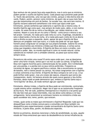 228
Que nenhum de nós jamais faça esta experiência, mas é certo que os ministros
podem perder o auxílio do Espírito Santo. Cada pessoa aqui presente pode perdê-
lo. Vocês não perecerão, uma vez que são crentes, porque a vida eterna está em
vocês. Podem, porém, perecer como ministros, de quem não se ouça mais falar
que são testemunhas em prol do Senhor. Se suceder isso, não será sem motivo. O
Espírito reclama soberania semelhante à do vento que sopra onde quer.
Entretanto, jamais sonhemos que soberania e capricho são a mesma coisa. O
bendito Espírito age como quer, mas sempre de modo justo, sábio, e com motivo
e razão. Às vezes Ele dá ou retira a Sua bênção, por razões relativas a nós
mesmos. Notem o curso de um rio como o Tâmisa - como torce e retorce a seu
bel prazer. Contudo, há razão para cada volta ou curva. O geólogo, estudando o
solo e observando a forma da rocha, vê a razão pela qual o leito do rio se desvia
para a direita ou para a esquerda. Assim, apesar de que o Espírito de Deus
abençoa um pregador mais que outro, e a razão não pode ser tal que algum
homem possa congratular-se consigo por sua própria bondade, todavia há certas
coisas concernentes aos ministros cristãos que Deus abençoa, e certas outras
coisas que impedem o bom êxito. O Espírito de Deus cai como o orvalho, com
mistério e poder. Mas, no mundo espiritual é como no mundo natural: certas
substâncias se molham com a umidade celestial, ao passo que outras estão
sempre secas.
Porventura não existe uma causa? O vento sopra onde quer, mas se desejamos
sentir uma forte viração, temos que ir ao mar ou subir as colinas. O Espírito de
Deus tem lugares favoritos para a demonstração do Seu poder. Ele é simbolizado
por uma pomba, e a pomba tem os seus retiros preferidos. Freqüenta as
correntes de águas, os lugares pacíficos e calmos. Não a encontramos no campo
de batalha, nem a vemos pousar na carniça. Há coisas congruentes com o Espírito
e coisas contrárias à Sua mente. O Espírito de Deus compara-se com a luz. A luz
pode brilhar onde quiser, mas uns corpos são opacos, enquanto que outros são
transparentes. Assim, há homens através dos quais nunca aparece o Seu brilho.
Portanto, deste modo se pode demonstrar que, embora o Espírito Santo seja o
"livre Espírito" de Deus, de modo nenhum age por capricho.
Entretanto, diletos irmãos, o Espírito de Deus pode ser entristecido. contrariado,
e pode mesmo sofrer resistência. Negar isto é opor-se ao testemunho freqüente
da Escritura. Pior de tudo, podemos menosprezá-lo e insultá-lo a tal ponto que
Ele não fale mais por nosso intermédio, mas nos deixe como deixou o rei Saul
antigamente. Seria lamentável se existissem homens no ministério cristão aos
quais sucedesse isto; temo, porém, que existam.
Irmãos, quais serão os males que entristecem o Espírito? Respondo: tudo que vos
desqualifique como cristãos comuns para a comunhão com Deus também vos
desqualifica para experimentarem o poder extraordinário do Espírito Santo como
ministros. A parte disso, porém, há obstáculos especiais.
Dentre os primeiros, devemos mencionar a falta de sensibilidade, ou seja, aquele
estado de frieza emocional que nasce da desobediência às ternas influências do
 