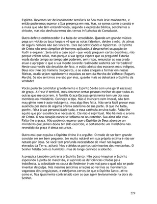 229
Espírito. Devemos ser delicadamente sensíveis ao Seu mais leve movimento, e
então poderemos esperar a Sua presença em nós. Mas, se somos como o cavalo e
a mula que não têm entendimento, segundo a expressão bíblica, sentiremos o
chicote, mas não desfrutaremos das ternas influências do Consolados.
Outro defeito entristecedor é a falta de veracidade. Quando um grande músico
pega um violão ou toca harpa e vê que as notas falseiam, detém a mão. As almas
de alguns homens não são sinceras. Eles são sofisticados e hipócritas. O Espírito
de Cristo não será cúmplice de homens aplicados à desprezível ocupação de
iludir e enganar. Será este o caso aqui - que vocês preguem certas doutrinas, não
porque crêem nelas, mas porque a sua igreja espera que as preguem? Estarão
vocês dando tempo ao tempo até poderem, sem risco, renunciar ao seu credo
atual e apregoar o que a sua mente covarde realmente sustenta ser verdadeiro?
Neste caso vocês são decaídos de fato, e estão abaixo dos escravos mais indignos.
Deus nos livre dos homens traiçoeiros, e se estes chegam a formar em nossas
fileiras, oxalá sejam rapidamente expulsos ao som da Marcha do Velhaco (Rogue's
March). Se nós sentimos aversão por eles, quanto mais os detestará o Espírito da
verdade!
Vocês poderão contristar grandemente o Espírito Santo com uma geral escassez
de graça. A frase é temível, mas descreve certas pessoas melhor do que todas as
outras que me ocorrem. A família Graça-Escassa geralmente tem um dos seus
membros no ministério. Conheço o tipo. Não é insincero nem imoral, não tem
mau gênio nem é auto-indulgente, mas algo lhes falta. Não seria fácil provar essa
ausência por meio de alguma ofensa ostensiva de sua parte. O que lhe falta,
porém, falta à sua personalidade toda, e essa carência arruína tudo. Falta-lhe
aquilo que por excelência é necessário. Ele não é espiritual. Não há nele o aroma
de Cristo. O seu coração nunca se inflama no seu interior. Sua alma não vive.
Falta-lhe a graça. Não podemos esperar que o Espírito de Deus abençoe um
ministério que jamais devia ter sido exercido, e certamente um ministério não
revestido da graça é dessa natureza.
Outro mal que expulsa o Espírito divino é o orgulho. O modo de ser bem grande
consiste em ser bem pequeno. Ser muito notável em sua própria estima é não ser
notado por Deus. Se você tem profunda necessidade de viver nos lugares
elevados da Terra, achará frios e áridos os pontos culminantes das montanhas. O
Senhor habita com os humildes, mas de longe conhece o soberbo.
A preguiça também contraria o Espírito Santo. Não posso imaginar o Espírito
esperando à porta do mandrião, e suprindo às deficiências criadas pela
indolência. A ociosidade na causa do Redentor é um mal para o qual não se pode
inventar desculpa. Nós mesmos sentimos arrepios ao vermos os movimentos
vagarosos dos preguiçosos, e estejamos certos de que o Espírito Santo, ativo
como é, fica igualmente contrariado com os que agem levianamente na obra do
Senhor.
 