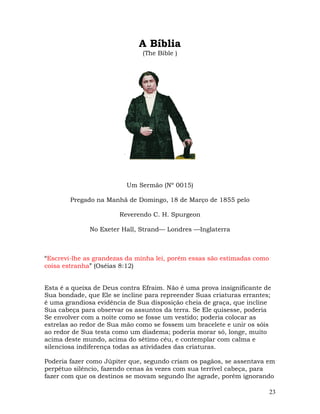 23
A Bíblia
(The Bible )
Um Sermão (Nº 0015)
Pregado na Manhã de Domingo, 18 de Março de 1855 pelo
Reverendo C. H. Spurgeon
No Exeter Hall, Strand— Londres —Inglaterra
“Escrevi-lhe as grandezas da minha lei, porém essas são estimadas como
coisa estranha” (Oséias 8:12)
Esta é a queixa de Deus contra Efraim. Não é uma prova insignificante de
Sua bondade, que Ele se incline para repreender Suas criaturas errantes;
é uma grandiosa evidência de Sua disposição cheia de graça, que incline
Sua cabeça para observar os assuntos da terra. Se Ele quisesse, poderia
Se envolver com a noite como se fosse um vestido; poderia colocar as
estrelas ao redor de Sua mão como se fossem um bracelete e unir os sóis
ao redor de Sua testa como um diadema; poderia morar só, longe, muito
acima deste mundo, acima do sétimo céu, e contemplar com calma e
silenciosa indiferença todas as atividades das criaturas.
Poderia fazer como Júpiter que, segundo criam os pagãos, se assentava em
perpétuo silêncio, fazendo cenas às vezes com sua terrível cabeça, para
fazer com que os destinos se movam segundo lhe agrade, porém ignorando
 