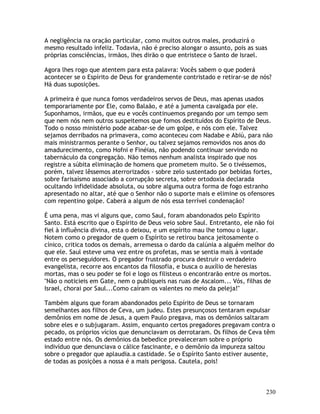 230
A negligência na oração particular, como muitos outros males, produzirá o
mesmo resultado infeliz. Todavia, não é preciso alongar o assunto, pois as suas
próprias consciências, irmãos, lhes dirão o que entristece o Santo de Israel.
Agora lhes rogo que atentem para esta palavra: Vocês sabem o que poderá
acontecer se o Espírito de Deus for grandemente contristado e retirar-se de nós?
Há duas suposições.
A primeira é que nunca fomos verdadeiros servos de Deus, mas apenas usados
temporariamente por Ele, como Balaão, e até a jumenta cavalgada por ele.
Suponhamos, irmãos, que eu e vocês continuemos pregando por um tempo sem
que nem nós nem outros suspeitemos que fomos destituídos do Espírito de Deus.
Todo o nosso ministério pode acabar-se de um golpe, e nós com ele. Talvez
sejamos derribados na primavera, como aconteceu com Nadabe e Abiú, para não
mais ministrarmos perante o Senhor, ou talvez sejamos removidos nos anos do
amadurecimento, como Hofni e Finéias, não podendo continuar servindo no
tabernáculo da congregação. Não temos nenhum analista inspirado que nos
registre a súbita eliminação de homens que prometem muito. Se o tivéssemos,
porém, talvez lêssemos aterrorizados - sobre zelo sustentado por bebidas fortes,
sobre farisaísmo associado a corrupção secreta, sobre ortodoxia declarada
ocultando infidelidade absoluta, ou sobre alguma outra forma de fogo estranho
apresentado no altar, até que o Senhor não o suporte mais e elimine os ofensores
com repentino golpe. Caberá a algum de nós essa terrível condenação?
É uma pena, mas vi alguns que, como Saul, foram abandonados pelo Espírito
Santo. Está escrito que o Espírito de Deus veio sobre Saul. Entretanto, ele não foi
fiel à influência divina, esta o deixou, e um espírito mau lhe tomou o lugar.
Notem como o pregador de quem o Espírito se retirou banca jeitosamente o
cínico, critica todos os demais, arremessa o dardo da calúnia a alguém melhor do
que ele. Saul esteve uma vez entre os profetas, mas se sentia mais à vontade
entre os perseguidores. O pregador frustrado procura destruir o verdadeiro
evangelista, recorre aos encantos da filosofia, e busca o auxílio de heresias
mortas, mas o seu poder se foi e logo os filisteus o encontrarão entre os mortos.
"Não o noticieis em Gate, nem o publiqueis nas ruas de Ascalom... Vós, filhas de
Israel, chorai por Saul...Como caíram os valentes no meio da peleja!"
Também alguns que foram abandonados pelo Espírito de Deus se tornaram
semelhantes aos filhos de Ceva, um judeu. Estes presunçosos tentaram expulsar
demônios em nome de Jesus, a quem Paulo pregava, mas os demônios saltaram
sobre eles e o subjugaram. Assim, enquanto certos pregadores pregavam contra o
pecado, os próprios vícios que denunciavam os derrotaram. Os filhos de Ceva têm
estado entre nós. Os demônios da bebedice prevaleceram sobre o próprio
indivíduo que denunciava o cálice fascinante, e o demônio da impureza saltou
sobre o pregador que aplaudia.a castidade. Se o Espírito Santo estiver ausente,
de todas as posições a nossa é a mais perigosa. Cautela, pois!
 