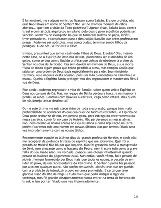 231
É lamentável, me s alguns ministros ficaram como Balaão. Era um profeta, não
era? Não falava em nome do Senhor? Não se lhe chamou "homem de olhos
abertos... que tem a visão do Todo-poderoso"? Apesar disso, Balaão lutou contra
Israel e com astúcia arquitetou um plano pelo qual o povo escolhido poderia ser
vencido. Ministros do evangelho há que se tornaram súditos do papa, infiéis,
livre-pensadores, e conspiraram para a destruição daquilo que antes professavam
pregar. Podemos ser apóstolos, mas como Judas, terminar sendo filhos da
perdição. Ai de nós, se for este o caso!
Irmãos, presumirei que somos realmente filhos de Deus. E então? Ora, mesmo
neste caso, se o Espírito de Deus nos deixar, poderemos ser eliminados de um
golpe, como se deu com o iludido profeta que deixou de obedecer à ordem do
Senhor nos dias de Jeroboão. Era sem dúvida um homem de Deus, e sua morte
física de modo algum prova que tenha perdido a alma, mas rompeu aquilo que
sabia ser uma ordem de Deus dada especialmente para ele. Seu ministério
terminou ali e naquela exata ocasião, pois um leão o encontrou no caminho e o
matou. Queira o Espírito Santo proteger-nos dos enganadores e manter-nos fiéis à
voz de Deus.
Pior ainda, podemos reproduzir a vida de Sansão, sobre quem veio o Espírito de
Deus nos campos de Dá. Mas, no regaço de Dalila perdeu a força, e na masmorra
perdeu os olhos. Concluiu com bravura a carreira, cego como estava, mas quem
de nós deseja tentar destino tal?
Ou - e este último me estristece além de toda a expressão, porque tem maior
probabilidade de acontecer do que qualquer de todos os restantes - o Espírito de
Deus pode retirar-se de nós, em penoso grau, para estrago do encerramento da
nossa carreira, como foi no caso de Moisés. Não perderemos as nossas almas,
não, nem mesmo as nossas coroas no Céu ou ainda a nossa reputação na terra,
porém ficaremos sob uma nuvem em nossos últimos dias por termos falado uma
vez imprudentemente com os nossos lábios.
Recentemente estudei os últimos dias do grande profeta do Horebe, e ainda não
me recuperei da profunda tristeza de espírito que me sobreveio. Qual foi o
pecado de Moisés? Não há por que inquirir. Não foi grosseiro como a transgressão
de Davi, nem chocante como o fracasso de Pedro, nem fraco e tolo como a grave
falta do seu irmão Arão. Na verdade, parece uma ofensa infinitesimal quando
pesada na balança do julgamento usual. Mas então, vocês vêem, foi o pecado de
Moisés, homem favorecido por Deus mais que todos os outros, o pecado de um
líder do povo, de um representante do Rei divino. O Senhor o podia ter passado
por alto em qualquer outro, não porém em Moisés. Moisés teve que ser punido
com a proibição de introduzir o povo na terra prometida. E certo que teve
gloriosa visão do alto de Pisga, e tudo mais que podia mitigar o rigor da
sentença, mas foi grande desapontamento nunca entrar na terra da herança de
Israel, e isso por ter falado uma vez impensadamente.
 