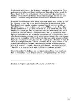 232
Eu não poderia fugir ao serviço do Mestre, mas tremo em Sua presença. Quem
pode estar sem culpa, quando até Moisés errou? E coisa terrível ser amado de
Deus. "Quem dentre nós habitará com o fogo consumidor? Quem dentre nós
habitará com as labaredas eternas? O que anda em justiça, e o que fala com
retidão." - Somente este pode enfrentar as devoradoras chamas do amor.
Rogo-lhes, irmãos que procurem ocupar o lugar de Moisés, mas tremam ao fazê-
lo. Temam e tremam por todo o bem que Deus faça passar diante de vocês.
Quando estiverem transbordando de frutos do Espírito, inclinem-se até o pó
perante o trono, e sirvam ao Senhor com temor. "O Senhor nosso Deus é Deus
zeloso." Lembrem-se de que Deus veio a nós, não para exaltar-nos, mas para
exaltar-Se, e temos que atentar para o fato de que a glória de Deus é o único
objetivo de tudo que fazemos. "Importa que Ele cresça, e eu diminua." Oxalá
Deus nos induza a isto e nos faça andar muito cuidadosa e humildemente diante
dEle. Deus nos sondará e nos provará, pois o juízo começa em Sua casa, e nessa
casa começa com os Seus ministros. Quererá algum de nós ser achado em falta?
Retirará o abismo do inferno uma parte dos seus infelizes habitantes do meio do
nosso grupo de pastores? Será terrível a sentença de um pastor decaído. A sua
condenação causará espanto aos transgressores comuns. "Das profundezas o
inferno se move por ti para encontrar-te em tua vinda." Todos eles te dirão:
“Também tu te tornaste fraco, igual a nós? Ficaste parecido conosco?”.
Clamemos ao Espírito de Deus, que nos faça e nos mantenha vivos para Deus,
fiéis ao nosso ofício e úteis à nossa geração - e limpos do sangue das almas.
Extraído de “Lições aos Meus Alunos”, volume 1, Editora PES.
 