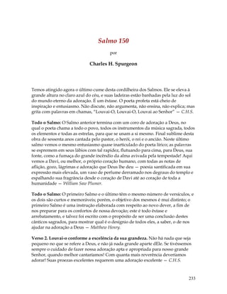 233
Salmo 150
por
Charles H. Spurgeon
Temos atingido agora o último cume desta cordilheira dos Salmos. Ele se eleva à
grande altura no claro azul do céu, e suas ladeiras estão banhadas pela luz do sol
do mundo eterno da adoração. É um êxtase. O poeta profeta está cheio de
inspiração e entusiasmo. Não discute, não argumenta, não ensina, não explica; mas
grita com palavras em chamas, “Louvai-O, Louvai-O, Louvai ao Senhor” — C.H.S.
Todo o Salmo: O Salmo anterior termina com um coro de adoração a Deus, no
qual o poeta chama a todo o povo, todos os instrumentos da música sagrada, todos
os elementos e todas as estrelas, para que se unam a si mesmo. Final sublime desta
obra de sessenta anos cantada pelo pastor, o herói, o rei e o ancião. Neste último
salmo vemos o mesmo entusiasmo quase inarticulado do poeta lírico; as palavras
se espremem em seus lábios com tal rapidez, flutuando para cima, para Deus, sua
fonte, como a fumaça do grande incêndio da alma avivada pela tempestade! Aqui
vemos a Davi, ou melhor, o próprio coração humano, com todas as notas de
aflição, gozo, lágrimas e adoração que Deus lhe deu — poesia santificada em sua
expressão mais elevada, um vaso de perfume derramado nos degraus do templo e
espalhando sua fragrância desde o coração de Davi até ao coração de toda a
humanidade — William Saw Plumer.
Todo o Salmo: O primeiro Salmo e o último têm o mesmo número de versículos, e
os dois são curtos e memoráveis; porém, o objetivo dos mesmos é mui distinto; o
primeiro Salmo é uma instrução elaborada com respeito ao novo dever, a fim de
nos preparar para os confortos de nossa devoção; este é todo êxtase e
arrebatamento, e talvez foi escrito com o propósito de ser uma conclusão destes
cânticos sagrados, para mostrar qual é o desígnio de todos eles, a saber, o de nos
ajudar na adoração a Deus — Matthew Henry.
Verso 2. Louvai-o conforme a excelência da sua grandeza. Não há nada que seja
pequeno no que se refere a Deus, e não já nada grande aparte dEle. Se tivéssemos
sempre o cuidado de fazer nossa adoração apta e apropriada para nosso grande
Senhor, quando melhor cantaríamos! Com quanta mais reverência deveríamos
adorar! Suas proezas excelentes requerem uma adoração excelente — C.H.S.
 