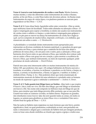 234
Verso 4. Louvai-o com instrumentos de cordas e com flauta. Muitos homens,
muitas mentes, e estas tão diferentes como instrumentos de cordas e flautas;
porém, só há um Deus, e a este Deus todos nós devemos adorar. As flautas eram
instrumentos de sopro de vários tipos, e os piedosos pastores as usavam para
engrandecer ao Seu Deus — C.H.S.
Verso 3, 4, 5. Como disse Santo Agostinho sobre estes versículos: «Não se omite
aqui nenhuma classe de faculdade. Todas estão alistadas na adoração a Deus». O
sopro é empregado para soprar a trombeta; os dedos são usados nos instrumentos
de cordas como o saltério e a harpa; e a mão inteira é empregada para golpear o
adufe; os pés para se mover na dança; há instrumentos de corda; há o órgão (o
ugab, syrinx) composto de muitos tubos, impondo combinação, e os címbalos, que
ressoavam um sobre o outro — C. Wordsworth.
A pluralidade e a variedade destes instrumentos eram apropriadas para
representar as diversas condições do homem espiritual, e a grandeza do gozo que
se encontra em Deus, e para ensinar que o estímulo há de fazer dos afetos e
potências de nossa alma, e de um para com o outro, para a adoração a Deus; que
harmonia deve haver entre os que adoram a Deus, que melodia deve entoar cada
um ao cantar a Deus com graça em seu coração, e para mostrar a excelência do
louvor a Deus, que nenhum instrumento, ou meio de expressão qualquer, pode
proclamar de modo suficiente — David Dickson.
Patrick tem uma nota interessante sobre os muitos instrumentos de música do
Salmo 149, que podemos citar aqui: «Os antigos habitantes da Etruria usavam a
trombeta; os arcádios, a buzina; os sicilianos, o pandeiro; os da Grécia, a harpa; os
trácios, a corneta; os lacedemonios, a flauta; os egípcios, o tambor; os árabes, o
címbalo (Clem. Paedag. ii. 4.)». Não podemos dizer que nesta enumeração de
instrumentos musicais do Salmo há uma referência à variedade entre os homens
no modo de expressar o gozo e estimular o sentimento? — Andrew A. Bonar.
Verso 3, 4, 5. Tudo quanto tem fôlego louve ao Senhor. «Que tudo o que respira
O louve»; isto é, todo ser vivo. Ele lhes deu fôlego; que este fôlego se transforme
em louvor a Ele. Seu nome está composto no hebraico mais de fôlego do que de
letras, para mostrar que todo fôlego provém dEle; portanto, que se use para Ele.
Unamo-nos todas as criaturas viventes, no Salmo eterno. Pequenas ou grandes,
não retenhamos nosso louvor. Que dia será quando todas as coisas, em todos os
lugares, se unirem para glorificar ao único Deus vivo e verdadeiro! Este será o
triunfo final da igreja de Deus — C.H.S.
Não há nada no Saltério mais majestoso ou mais formoso que este breve, porém
significativo, final, no qual predomina a solenidade no tom, sem perturbar em
nada o entusiasmo e alegria que a conclusão do Saltério tem por desígnio produzir,
como se fosse uma alusão simbólica ao triunfo que espera a igreja e a todos seus
 