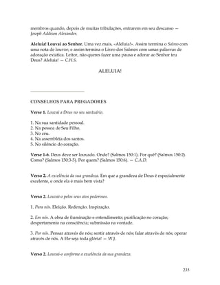 235
membros quando, depois de muitas tribulações, entrarem em seu descanso —
Joseph Addison Alexander.
Aleluia! Louvai ao Senhor. Uma vez mais, «Aleluia!». Assim termina o Salmo com
uma nota de louvor; e assim termina o Livro dos Salmos com umas palavras de
adoração extática. Leitor, não queres fazer uma pausa e adorar ao Senhor teu
Deus? Aleluia! — C.H.S.
ALELUIA!
CONSELHOS PARA PREGADORES
Verse 1. Louvai a Deus no seu santuário.
1. Na sua santidade pessoal.
2. Na pessoa de Seu Filho.
3. No céu.
4. Na assembléia dos santos.
5. No silêncio do coração.
Verse 1-6. Deus deve ser louvado. Onde? (Salmos 150:1). Por quê? (Salmos 150:2).
Como? (Salmos 150:3-5). Por quem? (Salmos 150:6). — C.A.D.
Verso 2. A excelência da sua grandeza. Em que a grandeza de Deus é especialmente
excelente, e onde ela é mais bem vista?
Verso 2. Louvai-o pelos seus atos poderosos.
1. Para nós. Eleição. Redenção. Inspiração.
2. Em nós. A obra de iluminação e entendimento; purificação no coração;
despertamento na consciência; submissão na vontade.
3. Por nós. Pensar através de nós; sentir através de nós; falar através de nós; operar
através de nós. A Ele seja toda glória! — W.J.
Verso 2. Louvai-o conforme a excelência da sua grandeza.
 