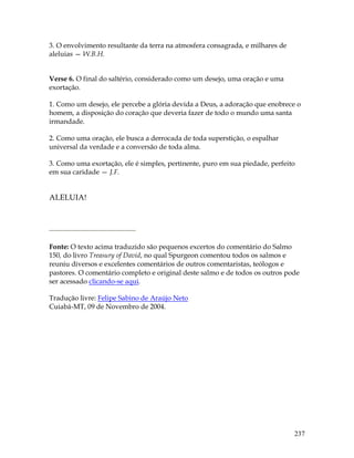 237
3. O envolvimento resultante da terra na atmosfera consagrada, e milhares de
aleluias — W.B.H.
Verse 6. O final do saltério, considerado como um desejo, uma oração e uma
exortação.
1. Como um desejo, ele percebe a glória devida a Deus, a adoração que enobrece o
homem, a disposição do coração que deveria fazer de todo o mundo uma santa
irmandade.
2. Como uma oração, ele busca a derrocada de toda superstição, o espalhar
universal da verdade e a conversão de toda alma.
3. Como uma exortação, ele é simples, pertinente, puro em sua piedade, perfeito
em sua caridade — J.F.
ALELUIA!
Fonte: O texto acima traduzido são pequenos excertos do comentário do Salmo
150, do livro Treasury of David, no qual Spurgeon comentou todos os salmos e
reuniu diversos e excelentes comentários de outros comentaristas, teólogos e
pastores. O comentário completo e original deste salmo e de todos os outros pode
ser acessado clicando-se aqui.
Tradução livre: Felipe Sabino de Araújo Neto
Cuiabá-MT, 09 de Novembro de 2004.
 