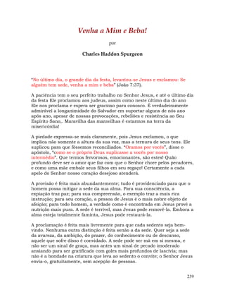239
Venha a Mim e Beba!
por
Charles Haddon Spurgeon
“No último dia, o grande dia da festa, levantou-se Jesus e exclamou: Se
alguém tem sede, venha a mim e beba” (João 7:37).
A paciência tem o seu perfeito trabalho no Senhor Jesus, e até o último dia
da festa Ele proclamou aos judeus, assim como neste último dia do ano
Ele nos proclama e espera ser gracioso para conosco. É verdadeiramente
admirável a longanimidade do Salvador em suportar alguns de nós ano
após ano, apesar de nossas provocações, rebeliões e resistência ao Seu
Espírito Sano,. Maravilha das maravilhas é estarmos na terra da
misericórdia!
A piedade expressa-se mais claramente, pois Jesus exclamou, o que
implica não somente a altura da sua voz, mas a ternura de seus tons. Ele
suplicou para que fôssemos reconciliados. “Oramos por vocês”, disse o
apóstolo, “como se o próprio Deus suplicasse a vocês por nosso
intermédio”. Que termos fervorosos, emocionantes, são estes! Quão
profundo deve ser o amor que faz com que o Senhor chore pelos pecadores,
e como uma mãe embale seus filhos em seu regaço! Certamente a cada
apelo do Senhor nosso coração desejoso atenderá.
A provisão é feita mais abundantemente; tudo é providenciado para que o
homem possa mitigar a sede da sua alma. Para sua consciência, a
expiação traz paz; para sua compreensão, o exemplo traz a mais rica
instrução; para seu coração, a pessoa de Jesus é o mais nobre objeto de
afeição; para todo homem, a verdade como é encontrada em Jesus provê a
nutrição mais pura. A sede é terrível, mas Jesus pode removê-la. Embora a
alma esteja totalmente faminta, Jesus pode restaurá-la.
A proclamação é feita mais livremente para que cada sedento seja bem-
vindo. Nenhuma outra distinção é feita senão a da sede. Quer seja a sede
da avareza, da ambição, do prazer, do conhecimento ou de descanso,
aquele que sofre disso é convidado. A sede pode ser má em si mesma, e
não ser um sinal de graça, mas antes um sinal de pecado imoderado
ansiando para ser gratificado com goles mais profundos de lascívia; mas
não é a bondade na criatura que leva ao sedento o convite; o Senhor Jesus
envia-o, gratuitamente, sem acepção de pessoas.
 
