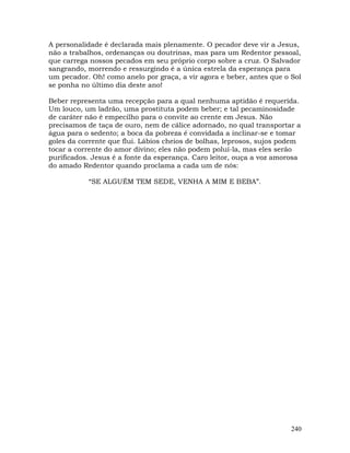 240
A personalidade é declarada mais plenamente. O pecador deve vir a Jesus,
não a trabalhos, ordenanças ou doutrinas, mas para um Redentor pessoal,
que carrega nossos pecados em seu próprio corpo sobre a cruz. O Salvador
sangrando, morrendo e ressurgindo é a única estrela da esperança para
um pecador. Oh! como anelo por graça, a vir agora e beber, antes que o Sol
se ponha no último dia deste ano!
Beber representa uma recepção para a qual nenhuma aptidão é requerida.
Um louco, um ladrão, uma prostituta podem beber; e tal pecaminosidade
de caráter não é empecilho para o convite ao crente em Jesus. Não
precisamos de taça de ouro, nem de cálice adornado, no qual transportar a
água para o sedento; a boca da pobreza é convidada a inclinar-se e tomar
goles da corrente que flui. Lábios cheios de bolhas, leprosos, sujos podem
tocar a corrente do amor divino; eles não podem poluí-la, mas eles serão
purificados. Jesus é a fonte da esperança. Caro leitor, ouça a voz amorosa
do amado Redentor quando proclama a cada um de nós:
“SE ALGUÉM TEM SEDE, VENHA A MIM E BEBA”.
 