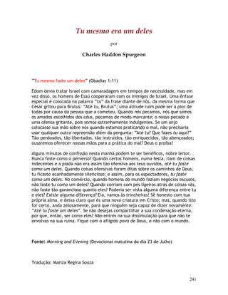 241
Tu mesmo era um deles
por
Charles Haddon Spurgeon
“Tu mesmo foste um deles” (Obadias 1:11)
Edom devia tratar Israel com camaradagem em tempos de necessidade, mas em
vez disso, os homens de Esaú cooperaram com os inimigos de Israel. Uma ênfase
especial é colocada na palavra “tu” da frase diante de nós, da mesma forma que
César gritou para Brutus: “Até tu, Brutus”; uma atitude ruim pode ser a pior de
todas por causa da pessoa que a cometeu. Quando nós pecamos, nós que somos
os amados escolhidos dos céus, pecamos de modo marcante; o nosso pecado é
uma ofensa gritante, pois somos estranhamente indulgentes. Se um anjo
colocasse sua mão sobre nós quando estamos praticando o mal, não precisaria
usar qualquer outra repreensão além da pergunta: “Até tu? Que fazes tu aqui?”
Tão perdoados, tão libertados, tão instruídos, tão enriquecidos, tão abençoados;
ousaremos oferecer nossas mãos para a prática do mal? Deus o proíba!
Alguns minutos de confissão nesta manhã podem te ser benéficos, nobre leitor.
Nunca foste como o perverso? Quando certos homens, numa festa, riam de coisas
indecentes e a piada não era assim tão ofensiva aos teus ouvidos, até tu foste
como um deles. Quando coisas ofensivas foram ditas sobre os caminhos de Deus,
tu ficaste acanhadamente silencioso; e assim, para os espectadores, tu foste
como um deles. No comércio, quando homens do mundo faziam negócios escusos,
não foste tu como um deles? Quando corriam com pés ligeiros atrás de coisas vãs,
não foste tão ganancioso quanto eles? Poderia ser vista alguma diferença entre tu
e eles? Existe alguma diferença? Eia, vamos às trincheiras! Sê honesto com tua
própria alma, e deixa claro que és uma nova criatura em Cristo; mas, quando isto
for certo, anda zelosamente, para que ninguém seja capaz de dizer novamente:
“Até tu foste um deles”. Se não desejas compartilhar a sua condenação eterna,
por que, então, ser como eles? Não entres na sua dissimulação para que não te
envolvas na sua ruína. Fique com o afligido povo de Deus, e não com o mundo.
Fonte: Morning and Evening (Devocional matutina do dia 23 de Julho)
Tradução: Mariza Regina Souza
 