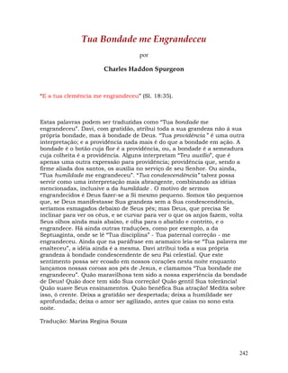 242
Tua Bondade me Engrandeceu
por
Charles Haddon Spurgeon
“E a tua clemência me engrandeceu” (Sl. 18:35).
Estas palavras podem ser traduzidas como “Tua bondade me
engrandeceu”. Davi, com gratidão, atribui toda a sua grandeza não à sua
própria bondade, mas à bondade de Deus. “Tua providência ” é uma outra
interpretação; e a providência nada mais é do que a bondade em ação. A
bondade é o botão cuja flor é a providência, ou, a bondade é a semeadura
cuja colheita é a providência. Alguns interpretam “Teu auxílio”, que é
apenas uma outra expressão para providência; providência que, sendo a
firme aliada dos santos, os auxilia no serviço de seu Senhor. Ou ainda,
“Tua humildade me engrandeceu”. “Tua condescendência” talvez possa
servir como uma interpretação mais abrangente, combinando as idéias
mencionadas, inclusive a da humildade . O motivo de sermos
engrandecidos é Deus fazer-se a Si mesmo pequeno. Somos tão pequenos
que, se Deus manifestasse Sua grandeza sem a Sua condescendência,
seríamos esmagados debaixo de Seus pés; mas Deus, que precisa Se
inclinar para ver os céus, e se curvar para ver o que os anjos fazem, volta
Seus olhos ainda mais abaixo, e olha para o abatido e contrito, e o
engrandece. Há ainda outras traduções, como por exemplo, a da
Septuaginta, onde se lê “Tua disciplina” - Tua paternal correção - me
engrandeceu. Ainda que na paráfrase em aramaico leia-se “Tua palavra me
enalteceu”, a idéia ainda é a mesma. Davi atribui toda a sua própria
grandeza à bondade condescendente de seu Pai celestial. Que este
sentimento possa ser ecoado em nossos corações nesta noite enquanto
lançamos nossas coroas aos pés de Jesus, e clamamos “Tua bondade me
engrandeceu”. Quão maravilhosa tem sido a nossa experiência da bondade
de Deus! Quão doce tem sido Sua correção! Quão gentil Sua tolerância!
Quão suave Seus ensinamentos. Quão benéfica Sua atração! Medita sobre
isso, ó crente. Deixa a gratidão ser despertada; deixa a humildade ser
aprofundada; deixa o amor ser agilizado, antes que caias no sono esta
noite.
Tradução: Mariza Regina Souza
 