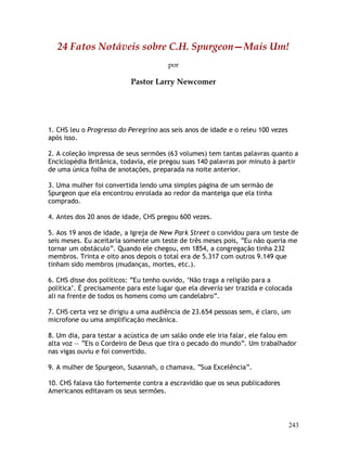 243
24 Fatos Notáveis sobre C.H. Spurgeon—Mais Um!
por
Pastor Larry Newcomer
1. CHS leu o Progresso do Peregrino aos seis anos de idade e o releu 100 vezes
após isso.
2. A coleção impressa de seus sermões (63 volumes) tem tantas palavras quanto a
Enciclopédia Britânica, todavia, ele pregou suas 140 palavras por minuto à partir
de uma única folha de anotações, preparada na noite anterior.
3. Uma mulher foi convertida lendo uma simples página de um sermão de
Spurgeon que ela encontrou enrolada ao redor da manteiga que ela tinha
comprado.
4. Antes dos 20 anos de idade, CHS pregou 600 vezes.
5. Aos 19 anos de idade, a Igreja de New Park Street o convidou para um teste de
seis meses. Eu aceitaria somente um teste de três meses pois, “Eu não queria me
tornar um obstáculo”. Quando ele chegou, em 1854, a congregação tinha 232
membros. Trinta e oito anos depois o total era de 5.317 com outros 9.149 que
tinham sido membros (mudanças, mortes, etc.).
6. CHS disse dos políticos: “Eu tenho ouvido, ‘Não traga a religião para a
política’. É precisamente para este lugar que ela deveria ser trazida e colocada
ali na frente de todos os homens como um candelabro”.
7. CHS certa vez se dirigiu a uma audiência de 23.654 pessoas sem, é claro, um
microfone ou uma amplificação mecânica.
8. Um dia, para testar a acústica de um salão onde ele iria falar, ele falou em
alta voz — “Eis o Cordeiro de Deus que tira o pecado do mundo”. Um trabalhador
nas vigas ouviu e foi convertido.
9. A mulher de Spurgeon, Susannah, o chamava, “Sua Excelência”.
10. CHS falava tão fortemente contra a escravidão que os seus publicadores
Americanos editavam os seus sermões.
 