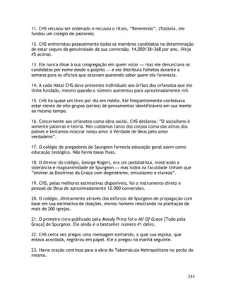 244
11. CHS recusou ser ordenado e recusou o título, “Reverendo”. (Todavia, ele
fundou um colégio de pastores).
12. CHS entrevistou pessoalmente todos os membros candidatos na determinação
de estar seguro da genuinidade da sua conversão. 14,000/38=368 por ano. (Veja
#5 acima).
13. Ele nunca disse à sua congregação em quem votar — mas ele denunciava os
candidatos por nome desde o púlpito — e ele distribuía folhetos durante a
semana para os oficiais que estavam querendo saber quem ele favorecia.
14. A cada Natal CHS dava presentes individuais aos órfãos dos orfanatos que ele
tinha fundado, mesmo quando o número aumentou para aproximadamente mil.
15. CHS lia quase um livro por dia em média. Ele freqüentemente confessava
estar ciente de oito grupos (séries) de pensamentos identificáveis em sua mente
ao mesmo tempo.
16. Concernente aos orfanatos como obra social, CHS declarou: “O socialismo é
somente palavras e teoria. Nós cuidamos tanto dos corpos como das almas dos
pobres e tentamos mostrar nosso amor à Verdade de Deus pelo amor
verdadeiro”.
17. O colégio de pregadores de Spurgeon fornecia educação geral assim como
educação teológica. Não havia taxas fixas.
18. O diretor do colégio, George Rogers, era um pedobatista, mostrando a
tolerância e magnanimidade de Spurgeon — mas todos na faculdade tinham que
“ensinar as Doutrinas da Graça com dogmatismo, entusiasmo e clareza”.
19. CHS, pelas melhores estimativas disponíveis, foi o instrumento direto e
pessoal de Deus de aproximadamente 12.000 conversões.
20. O colégio, diretamente através dos esforços de Spurgeon de propagação com
base em sua estimativa de doações, enviou homens resultando na plantação de
mais de 200 igrejas.
21. O primeiro livro publicado pela Moody Press foi o All Of Grace [Tudo pela
Graça] de Spurgeon. Ele ainda é o bestseller número #1 deles.
22. CHS certa vez pregou uma mensagem sonhando, a qual sua esposa, que
estava acordada, registrou em papel. Ele a pregou na manhã seguinte.
23. Havia oração contínua para a obra do Tabernáculo Metropolitano no porão do
mesmo.
 