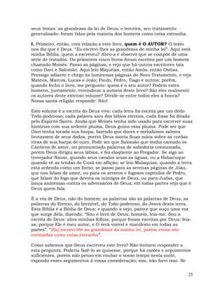 25
seus temas: as grandezas da lei de Deus; e terceira, seu tratamento
generalizado: foram tidas pela maioria dos homens como coisa estranha.
I. Primeiro, então, com relação a este livro, quem é O AUTOR? O texto
nos diz que é Deus. “Eu escrevi-lhes as grandezas de minha lei”. Aqui está
minha Bíblia, quem a escreveu? Abro-a e observo que se compõe de uma
série de tratados. Os primeiros cinco livros foram escritos por um homem
chamado Moisés. Passo as páginas, e vejo que há outros escritores tais
como Davi e Salomão. Aqui leio Miquéias, então Amós, então Oséias.
Prossigo adiante e chego às luminosas páginas do Novo Testamento, e vejo
Mateus, Marcos, Lucas e João; Paulo, Pedro, Tiago e outros; porém,
quando fecho o livro, me pergunto: quem é o seu autor? Podem estes
homens, juntamente, reivindicar a autoria deste livro? São eles realmente
os autores deste extenso volume? Divide-se entre todos eles a honra?
Nossa santa religião responde: Não!
Este volume é a escrita do Deus vivo: cada letra foi escrita por um dedo
Todo-poderoso; cada palavra saiu dos lábios eternos, cada frase foi ditada
pelo Espírito Santo. Ainda que Moisés tenha sido usado para escrever suas
histórias com sua ardente pluma, Deus guiou essa pluma. Pode ser que
Davi tenha tocado sua harpa, fazendo que doces e melodiosos salmos
brotassem de seus dedos, porém Deus movia Suas mãos sobre as cordas
vivas de sua harpa de ouro. Pode ser que Salomão que tenha cantado os
Cânticos de amor, ou pronunciado palavras de sabedoria consumada,
porém Deus dirigiu seus lábios, e fez eloqüente ao Pregador. Se sigo ao
trovejador Naum, quando seus cavalos aram as águas, ou a Habacuque
quando vê as tendas de Cusã em aflição; se leio Malaquias, quando a terra
está ardendo como um forno; se passo para as serenas páginas de João,
que nos falam de amor, ou para os severos e fogosos capítulos de Pedro,
que falam do fogo que devora os inimigos de Deus, ou para Judas, que
lança anátemas contra os adversários de Deus; em todas partes vejo que é
Deus quem fala.
É a voz de Deus, não do homem; as palavras são as palavras de Deus, as
palavras do Eterno, do Invisível, do Todo-poderoso, do Jeová desta terra.
Esta Bíblia é a Bíblia de Deus; e quando a vejo, parece que ouço uma voz
que surge dela, dizendo: “Sou o livro de Deus; homem, leia-me. Sou a
escrita de Deus: abra minhas folhas, porque foram escritas por Deus; leia-
as, porque Ele é meu autor, e O verá visível e manifesto em todas as
partes”. “[Eu] escrevi-lhe as grandezas da minha lei, porém essas são
estimadas como coisa estranha”.
Como sabemos que Deus escreveu este livro? Não tentarei responder a
esta pergunta. Poderia fazê-lo se quisesse, porque há razões e argumentos
suficientes, porém não penso em roubar o vosso tempo nesta noite,
expondo esses argumentos à vossa consideração; sim, não farei isso. Se
 