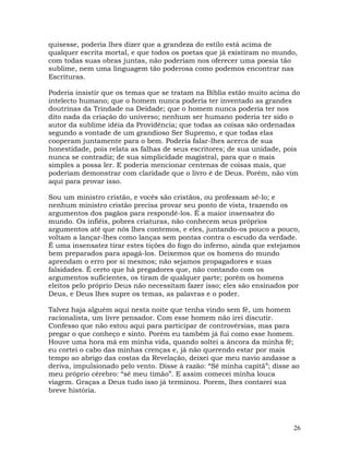 26
quisesse, poderia lhes dizer que a grandeza do estilo está acima de
qualquer escrita mortal, e que todos os poetas que já existiram no mundo,
com todas suas obras juntas, não poderiam nos oferecer uma poesia tão
sublime, nem uma linguagem tão poderosa como podemos encontrar nas
Escrituras.
Poderia insistir que os temas que se tratam na Bíblia estão muito acima do
intelecto humano; que o homem nunca poderia ter inventado as grandes
doutrinas da Trindade na Deidade; que o homem nunca poderia ter nos
dito nada da criação do universo; nenhum ser humano poderia ter sido o
autor da sublime idéia da Providência; que todas as coisas são ordenadas
segundo a vontade de um grandioso Ser Supremo, e que todas elas
cooperam juntamente para o bem. Poderia falar-lhes acerca de sua
honestidade, pois relata as falhas de seus escritores; de sua unidade, pois
nunca se contradiz; de sua simplicidade magistral, para que o mais
simples a possa ler. E poderia mencionar centenas de coisas mais, que
poderiam demonstrar com claridade que o livro é de Deus. Porém, não vim
aqui para provar isso.
Sou um ministro cristão, e vocês são cristãos, ou professam sê-lo; e
nenhum ministro cristão precisa provar seu ponto de vista, trazendo os
argumentos dos pagãos para respondê-los. É a maior insensatez do
mundo. Os infiéis, pobres criaturas, não conhecem seus próprios
argumentos até que nós lhes contemos, e eles, juntando-os pouco a pouco,
voltam a lançar-lhes como lanças sem pontas contra o escudo da verdade.
É uma insensatez tirar estes tições do fogo do inferno, ainda que estejamos
bem preparados para apagá-los. Deixemos que os homens do mundo
aprendam o erro por si mesmos; não sejamos propagadores e suas
falsidades. É certo que há pregadores que, não contando com os
argumentos suficientes, os tiram de qualquer parte; porém os homens
eleitos pelo próprio Deus não necessitam fazer isso; eles são ensinados por
Deus, e Deus lhes supre os temas, as palavras e o poder.
Talvez haja alguém aqui nesta noite que tenha vindo sem fé, um homem
racionalista, um livre pensador. Com esse homem não irei discutir.
Confesso que não estou aqui para participar de controvérsias, mas para
pregar o que conheço e sinto. Porém eu também já fui como esse homem.
Houve uma hora má em minha vida, quando soltei a âncora da minha fé;
eu cortei o cabo das minhas crenças e, já não querendo estar por mais
tempo ao abrigo das costas da Revelação, deixei que meu navio andasse a
deriva, impulsionado pelo vento. Disse à razão: “Sê minha capitã”; disse ao
meu próprio cérebro: “sê meu timão”. E assim comecei minha louca
viagem. Graças a Deus tudo isso já terminou. Porem, lhes contarei sua
breve história.
 