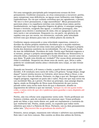 27
Foi uma navegação precipitada pelo tempestuoso oceano do livre
pensamento. Conforme avançava, os céus começaram a escurecer; porém,
para compensar essa deficiência, as águas eram brilhantes com fulgores
esplendorosos. Eu via que subiam centelhas que me agradavam, e pensei:
“Se isto é o livre pensamento, é algo maravilhoso”. Meus pensamentos
pareciam jóias e eu espalhava estrelas com minhas duas mãos; porém
imediatamente, no lugar daqueles fulgores de glória, vi amargos amigos,
ferozes e terríveis, surgindo das águas, e conforme prosseguia, eles
rangiam seus dentes e zombavam de mim; eles se apegaram à proa do
meu navio e me arrastaram. Enquanto eu, em parte, me gloriava da
rapidez com que me movia, me estremecia, contudo, pela velocidade
terrível com que deixava para trás os velhos pilares da minha fé.
Conforme seguia avançando a uma velocidade espantosa, comecei a
duvidar da minha própria existência; duvidava que o mundo existisse;
duvidava que houvesse tal coisa como meu próprio eu. Cheguei à própria
borda dos domínios sombrios da incredulidade. Fui até ao próprio fundo
do mar da infidelidade. Duvidava de tudo. Porém aqui Satanás enganou a
si mesmo, porque a própria extravagância das dúvidas me demonstrou o
absurdo delas. Justamente quando vi o fundo desse mar, escutei uma voz
que dizia: “E pode esta dúvida ser verdade?” Por causa deste pensamento
voltei à realidade. Despertei-me desse sono de morte, que, Deus o sabe,
poderia ter condenado minha alma e destruído meu corpo, se não tivesse
despertado.
Quando me levantei, a fé tomou o timão; a partir desse momento já não
duvidei. A fé conduziu meu navio de volta; a fé gritava: “Longe daqui, longe
daqui!” Lancei minha âncora no Calvário; alcei meus olhos a Deus, e eis-
me aqui vivo e fora do inferno. Portanto, eu digo o que sei. Naveguei nessa
viagem perigosa; regressei ao porto são e salvo. Peça-me que seja outra vez
um incrédulo! Não, já o provei. Foi doce ao princípio, mas amargo depois.
Agora, atado ao Evangelho de Deus mais firmemente do que nunca,
parado sobre uma rocha mais dura do que o diamante, desafio os
argumentos do inferno a que me movam, “porque eu sei em quem tenho
crido, e estou certo de que ele é poderoso para guardar o meu depósito até
aquele dia” .
Porém, não vou refutar nem argumentar nesta noite. Vocês professam ser
homens cristãos, pois do contrário não estariam aqui. Vossa profissão
pode ser falsa; o que vocês dizem ser, pode ser exatamente o contrário do
que realmente são. Porém, ainda assim, eu suponho que todos vocês
admitem que esta é a Palavra de Deus. Portanto, um ou dois pensamentos
sobre isto. “[Eu] escrevi-lhe as grandezas da minha lei”.
Primeiro, meus amigos, examinem este volume e admirem sua autoridade.
Este não é um livro comum. Não contém os ditos dos sábios da Grécia,
 