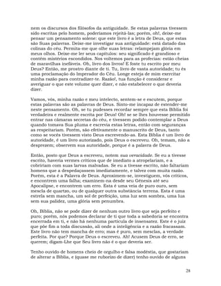28
nem os discursos dos filósofos da antiguidade. Se estas palavras tivessem
sido escritas pelo homem, poderíamos rejeitá-las; porém, oh!, deixe-me
pensar um pensamento solene: que este livro é a letra de Deus, que estas
são Suas palavras. Deixe-me investigar sua antiguidade: está datado das
colinas do céu. Permita-me que olhe suas letras: relampejam glória em
meus olhos. Deixe-me ler seus capítulos: seu significado é grandioso e
contêm mistérios escondidos. Nos voltemos para as profecias: estão cheias
de maravilhas inefáveis. Oh, livro dos livros! E foste tu escrito por meu
Deus? Então, me prostro diante de ti. Tu, livro de vasta autoridade; tu és
uma proclamação do Imperador do Céu. Longe esteja de mim exercitar
minha razão para contradizer-te. Razão!, tua função é considerar e
averiguar o que este volume quer dizer, e não estabelecer o que deveria
dizer.
Vamos, vós, minha razão e meu intelecto, sentem-se e escutem, porque
estas palavras são as palavras de Deus. Sinto-me incapaz de estender-me
neste pensamento. Oh, se tu pudesses recordar sempre que esta Bíblia foi
verdadeira e realmente escrita por Deus! Oh! se se lhes houvesse permitido
entrar nas câmaras secretas do céu, e tivessem podido contemplar a Deus
quando tomava Sua pluma e escrevia estas letras, então com seguranças
as respeitariam. Porém, são efetivamente o manuscrito de Deus, tanto
como se vocês tivessem visto Deus escrevendo-as. Esta Bíblia é um livro de
autoridade, é um livro autorizado, pois Deus o escreveu. Oh, temam, não a
desprezem; observem sua autoridade, porque é a palavra de Deus.
Então, posto que Deus a escreveu, notem sua veracidade. Se eu a tivesse
escrito, haveria vermes críticos que de imediato a atropelariam, e a
cobririam com suas larvas malvadas. Se eu a tivesse escrito, não faltariam
homens que a despedaçassem imediatamente, e talvez com muita razão.
Porém, esta é a Palavra de Deus. Aproximem-se, investiguem, vós críticos,
e encontrem uma falha; examinem-na desde seu Gênesis até seu
Apocalipse, e encontrem um erro. Esta é uma veia de puro ouro, sem
mescla de quartzo, ou de qualquer outra substância terrena. Esta é uma
estrela sem mancha, um sol de perfeição, uma luz sem sombra, uma lua
sem sua palidez, uma glória sem penumbra.
Oh, Bíblia, não se pode dizer de nenhum outro livro que seja perfeito e
puro; porém, nós podemos declarar de ti que toda a sabedoria se encontra
encerrada em ti, e não há nenhuma partícula de insensatez. Este é o juiz
que põe fim a toda discussão, ali onde a inteligência e a razão fracassam.
Este livro não tem mancha de erro; mas é puro, sem mesclas, a verdade
perfeita. Por que? Porque Deus o escreveu. Ah! Acusem Deus de erro, se
querem; digam-Lhe que Seu livro não é o que deveria ser.
Tenho ouvido de homens cheio de orgulho e falsa modéstia, que gostariam
de alterar a Bíblia, e (quase me ruborizo de dizer) tenho ouvido de alguns
 