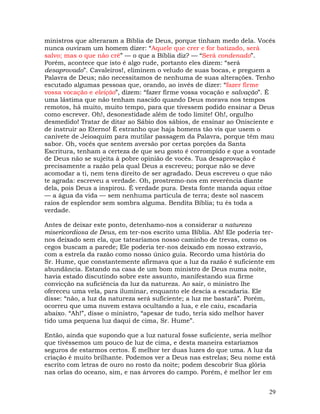 29
ministros que alteraram a Bíblia de Deus, porque tinham medo dela. Vocês
nunca ouviram um homem dizer: “Aquele que crer e for batizado, será
salvo; mas o que não crê” — o que a Bíblia diz? — “Será condenado”.
Porém, acontece que isto é algo rude, portanto eles dizem: “será
desaprovado”. Cavaleiros!, eliminem o veludo de suas bocas, e preguem a
Palavra de Deus; não necessitamos de nenhuma de suas alterações. Tenho
escutado algumas pessoas que, orando, ao invés de dizer: “fazer firme
vossa vocação e eleição”, dizem: “fazer firme vossa vocação e salvação”. É
uma lástima que não tenham nascido quando Deus morava nos tempos
remotos, há muito, muito tempo, para que tivessem podido ensinar a Deus
como escrever. Oh!, desonestidade além de todo limite! Oh!, orgulho
desmedido! Tratar de ditar ao Sábio dos sábios, de ensinar ao Onisciente e
de instruir ao Eterno! É estranho que haja homens tão vis que usem o
canivete de Jeioaquim para mutilar passagem da Palavra, porque têm mau
sabor. Oh, vocês que sentem aversão por certas porções da Santa
Escritura, tenham a certeza de que seu gosto é corrompido e que a vontade
de Deus não se sujeita à pobre opinião de vocês. Tua desaprovação é
precisamente a razão pela qual Deus a escreveu; porque não se deve
acomodar a ti, nem tens direito de ser agradado. Deus escreveu o que não
te agrada: escreveu a verdade. Oh, prostremo-nos em reverência diante
dela, pois Deus a inspirou. É verdade pura. Desta fonte manda aqua vitae
— a água da vida — sem nenhuma partícula de terra; deste sol nascem
raios de esplendor sem sombra alguma. Bendita Bíblia; tu és toda a
verdade.
Antes de deixar este ponto, detenhamo-nos a considerar a natureza
misericordiosa de Deus, em ter-nos escrito uma Bíblia. Ah! Ele poderia ter-
nos deixado sem ela, que tatearíamos nosso caminho de trevas, como os
cegos buscam a parede; Ele poderia ter-nos deixado em nosso extravio,
com a estrela da razão como nosso único guia. Recordo uma história do
Sr. Hume, que constantemente afirmava que a luz da razão é suficiente em
abundância. Estando na casa de um bom ministro de Deus numa noite,
havia estado discutindo sobre este assunto, manifestando sua firme
convicção na suficiência da luz da natureza. Ao sair, o ministro lhe
ofereceu uma vela, para iluminar, enquanto ele descia a escadaria. Ele
disse: “não, a luz da natureza será suficiente; a luz me bastará”. Porém,
ocorreu que uma nuvem estava ocultando a lua, e ele caiu, escadaria
abaixo. “Ah!”, disse o ministro, “apesar de tudo, teria sido melhor haver
tido uma pequena luz daqui de cima, Sr. Hume”.
Então, ainda que supondo que a luz natural fosse suficiente, seria melhor
que tivéssemos um pouco de luz de cima, e desta maneira estaríamos
seguros de estarmos certos. É melhor ter duas luzes do que uma. A luz da
criação é muito brilhante. Podemos ver a Deus nas estrelas; Seu nome está
escrito com letras de ouro no rosto da noite; podem descobrir Sua glória
nas orlas do oceano, sim, e nas árvores do campo. Porém, é melhor ler em
 