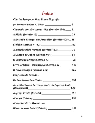 3
Índice
Charles Spurgeon: Uma Breve Biografia
por Professor Robert H. Ellison __________________ 6
Chamado aos não convertidos (Sermão 174) ____ 9
A Bíblia (Sermão 15) _______________________ 23
A Entrada Triunfal em Jerusalém (Sermão 405) _ 38
Eleição (Sermão 41-42) _____________________ 52
A Incapacidade Humana (Sermão 182) _________ 70
A Oração de Jabez (Sermão 994) _____________ 84
O Chamado Eficaz (Sermão 73) _______________ 98
Livre-Arbítrio - Um Escravo (Sermão 52) _______ 110
O Novo Coração (Sermão 212) _______________ 126
Confissão de Pecado –
Um Sermão com Sete Textos ___________________ 138
A Habitação e o Derramamento do Espírito Santo
(Devocional)_____________________________ 149
A Igreja Cristã (Estudo) ____________________ 151
Aliança (Estudo) __________________________ 158
Alimentando as Ovelhas ou
Divertindo os Bodes?(Estudo) ________________ 162
 