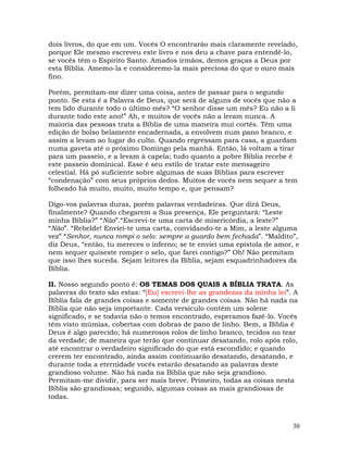 30
dois livros, do que em um. Vocês O encontrarão mais claramente revelado,
porque Ele mesmo escreveu este livro e nos deu a chave para entendê-lo,
se vocês têm o Espírito Santo. Amados irmãos, demos graças a Deus por
esta Bíblia. Amemo-la e consideremo-la mais preciosa do que o ouro mais
fino.
Porém, permitam-me dizer uma coisa, antes de passar para o segundo
ponto. Se esta é a Palavra de Deus, que será de alguns de vocês que não a
tem lido durante todo o último mês? “O senhor disse um mês? Eu não a li
durante todo este ano!” Ah, e muitos de vocês não a leram nunca. A
maioria das pessoas trata a Bíblia de uma maneira mui cortês. Têm uma
edição de bolso belamente encadernada, a envolvem num pano branco, e
assim a levam ao lugar do culto. Quando regressam para casa, a guardam
numa gaveta até o próximo Domingo pela manhã. Então, lá voltam a tirar
para um passeio, e a levam à capela; tudo quanto a pobre Bíblia recebe é
este passeio dominical. Esse é seu estilo de tratar este mensageiro
celestial. Há pó suficiente sobre algumas de suas Bíblias para escrever
“condenação” com seus próprios dedos. Muitos de vocês nem sequer a tem
folheado há muito, muito, muito tempo e, que pensam?
Digo-vos palavras duras, porém palavras verdadeiras. Que dirá Deus,
finalmente? Quando chegarem a Sua presença, Ele perguntará: “Leste
minha Bíblia?” “Não”.“Escrevi-te uma carta de misericórdia, a leste?”
“Não”. “Rebelde! Enviei-te uma carta, convidando-te a Mim, a leste alguma
vez” “Senhor, nunca rompi o selo: sempre a guardo bem fechada”. “Maldito”,
diz Deus, “então, tu mereces o inferno; se te enviei uma epístola de amor, e
nem sequer quiseste romper o selo, que farei contigo?” Oh! Não permitam
que isso lhes suceda. Sejam leitores da Bíblia, sejam esquadrinhadores da
Bíblia.
II. Nosso segundo ponto é: OS TEMAS DOS QUAIS A BÍBLIA TRATA. As
palavras do texto são estas: “[Eu] escrevi-lhe as grandezas da minha lei”. A
Bíblia fala de grandes coisas e somente de grandes coisas. Não há nada na
Bíblia que não seja importante. Cada versículo contém um solene
significado, e se todavia não o temos encontrado, esperamos fazê-lo. Vocês
têm visto múmias, cobertas com dobras de pano de linho. Bem, a Bíblia é
Deus é algo parecido; há numerosos rolos de linho branco, tecidos no tear
da verdade; de maneira que terão que continuar desatando, rolo após rolo,
até encontrar o verdadeiro significado do que está escondido; e quando
crerem ter encontrado, ainda assim continuarão desatando, desatando, e
durante toda a eternidade vocês estarão desatando as palavras deste
grandioso volume. Não há nada na Bíblia que não seja grandioso.
Permitam-me dividir, para ser mais breve. Primeiro, todas as coisas nesta
Bíblia são grandiosas; segundo, algumas coisas as mais grandiosas de
todas.
 