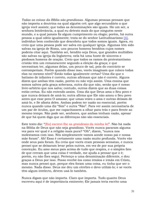 31
Todas as coisas da Bíblia são grandiosas. Algumas pessoas pensam que
não importa a doutrina na qual alguém crê; que algo secundário a que
igreja você assiste; que todas as denominações são iguais. Há um ser, a
senhora Intolerância, a qual eu detesto mais do que ninguém neste
mundo, e a qual jamais fiz algum cumprimento ou elogio; porém, há outra
pessoa a qual odeio igualmente; trata-se do senhor Latitudinarismo [1],
indivíduo bem conhecido que descobriu que todos somos iguais. Agora, eu
creio que uma pessoa pode ser salva em qualquer igreja. Algumas têm sido
salvas na igreja de Roma, uns poucos homens benditos cujos nomes
poderia citar aqui. Também sei, bendito seja Deus, que grandes multidões
são salvas na igreja da Inglaterra; nela há uma hoste de sinceros e
piedosos homens de oração. Creio que todos os ramos do protestantismo
cristão têm um remanescente segundo a eleição da graça; e que
necessitam ter, algumas delas, um pouco de sal, pois do contrário se
corromperiam. Porém quando disso isso, vocês imaginam que coloco todas
elas no mesmo nível? Estão todas igualmente certas? Uma diz que o
batismo de infantes é correto, outras afirmam que não é correto. Alguns
dizem que ambas têm razão, porém eu não vejo assim. Uma ensina que
somos salvos pela graça soberana, outra diz que não, senão que é nosso
livre-arbítrio que nos salva; contudo, outras dizem que as duas coisas
estão certas. Eu não entendo assim. Uma diz que Deus ama o Seu povo e
que nunca deixará de amá-lo; outra afirma que Ele não amou o Seu povo
antes que esse povo O amasse; que umas vezes o ama e outras deixam de
amá-lo, e Se afasta deles. Ambas podem ter razão no essencial, porém
nunca quando uma diz “Sim” e outra “Não”. Para ver assim necessitaria de
um par de óculos, que me capacitassem a olhar para trás e para frente ao
mesmo tempo. Não pode ser, senhores, que ambas tenham razão, apesar
de que há quem diga que as diferenças não são essenciais.
Este texto diz: “[Eu] escrevi-lhe as grandezas da minha lei”. Não há nada
na Bíblia de Deus que não seja grandioso. Vocês nunca pararam alguma
vez para ver qual é a religião mais pura? “Oh”, dizem, “nunca nos
molestamos com isso. Nós simplesmente vamos aonde nosso pai e nossa
mãe foram”. Ah! Essa é certamente uma razão muito profunda. Vocês vão
onde seus pais foram. Eu creia que vocês eram pessoas sensatas, e nunca
pensei que se deixaram levar pelos outros, em vez de por sua própria
convicção. Eu amo meus pais acima de tudo que respira, e o simples fato
de que creram que uma coisa é verdade, me ajuda a pensar que o é;
porém, eu não lhes segui. Pertenço a uma denominação diferente, e dou
graças a Deus por isso. Posso recebê-los como irmãos e irmãs em Cristo,
mas nunca pensei que, porque eles foram uma coisa, eu tinha que ser o
mesmo. Nada disso. Deus me deu um cérebro e devo utilizá-lo; e se vocês
têm algum intelecto, devem usá-lo também.
Nunca digam que não importa. Claro que importa. Tudo quanto Deus
escreveu aqui é de importância eminente; Ele jamais teria escrito uma
 