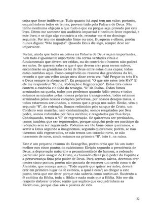 32
coisa que fosse indiferente. Tudo quanto há aqui tem um valor; portanto,
esquadrinhem todos os temas, provem tudo pela Palavra de Deus. Não
tenho nenhuma objeção a que tudo o que eu pregue seja provado por este
livro. Dêem-me somente um auditório imparcial e nenhum favor especial, e
este livro; e se digo algo contrário a ele, retratar-me-ei no domingo
seguinte. Por isto me mantenho firme ou caio. Busquem e olhem, porém
nunca digam: “Não importa”. Quando Deus diz algo, sempre deve ser
importante.
Porém, ainda que todas as coisas na Palavra de Deus sejam importantes,
nem tudo é igualmente importante. Há certas verdades vitais e
fundamentais que devem ser cridas, ou do contrário o homem não poderá
ser salvo. Se querem saber o que é que devem crer para serem salvos,
encontrarão as grandezas da lei de Deus entre estas duas capas; todas
estão contidas aqui. Como compêndio ou resumo das grandezas da lei,
recordo o que um velho amigo meu disse certa vez: “Ah! Pregue os três R's
e Deus sempre te abençoará”. Eu perguntei: “O que são estes três R's?” E
ele me respondeu: “Ruína, Redenção e Regeneração”. Estas três coisas
contêm a essência e o todo da teologia. “R” de Ruína. Todos fomos
arruinados na queda, todos nos perdemos quando Adão pecou e todos
estamos arruinados pelas nossas próprias transgressões; todos estamos
arruinados pelos nossos corações perversos, por nossos desejos maus, e
todos estaremos arruinados, a menos que a graça nos salve. Então, vêm o
segundo “R”, de redenção. Somos redimidos pelo sangue de Cristo, um
Cordeiro sem mancha, nem contaminação; somos resgatados por Seu
poder, somos redimidos por Seus méritos; e resgatados por Sua força.
Continuando, temos o “R” de regeneração. Se quisermos ser perdoados,
temos também que ser regenerados, porque ninguém pode ser partícipe da
redenção sem ser regenerado. Podemos ser tão bons como queiramos, e
servir a Deus segundo o imaginemos, segundo queiramos; porém, se não
tivermos sido regenerados, se não temos um coração novo, se não
nascemos de novo, ainda estamos na primeira “R”, isto é, na ruína.
Este é um pequeno resumo do Evangelho, porém creio que há um outro
melhor nos cinco pontos do calvinismo: Eleição segundo a presciência de
Deus, a depravação natural e a pecaminosidade do homem, a redenção
particular pelo sangue de Cristo, o chamado eficaz pelo poder do Espírito e
a perseverança final pelo poder de Deus. Para sermos salvos, devemos crer
nestes cinco pontos; porém não gostaria de escrever um credo como o de
Atanásio, que começa assim: “Todo aquele que quiser ser salvo, deverá
crer em primeiro lugar na fé católica, a qual é esta”; ao chegar a este
ponto, teria que me deter porque não saberia como continuar. Sustento a
fé católica da Bíblia, toda a Bíblia e nada mais que a Bíblia. Não me diz
respeito elaborar credos; senão que suplico que esquadrinhem as
Escrituras, porque elas são a palavra de vida.
 