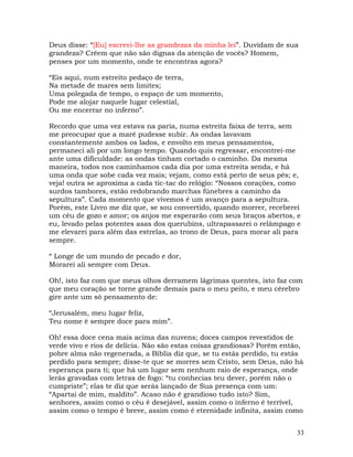 33
Deus disse: “[Eu] escrevi-lhe as grandezas da minha lei”. Duvidam de sua
grandeza? Crêem que não são dignas da atenção de vocês? Homem,
penses por um momento, onde te encontras agora?
“Eis aqui, num estreito pedaço de terra,
Na metade de mares sem limites;
Uma polegada de tempo, o espaço de um momento,
Pode me alojar naquele lugar celestial,
Ou me encerrar no inferno”.
Recordo que uma vez estava na paria, numa estreita faixa de terra, sem
me preocupar que a maré pudesse subir. As ondas lavavam
constantemente ambos os lados, e envolto em meus pensamentos,
permaneci ali por um longo tempo. Quando quis regressar, encontrei-me
ante uma dificuldade: as ondas tinham cortado o caminho. Da mesma
maneira, todos nos caminhamos cada dia por uma estreita senda, e há
uma onda que sobe cada vez mais; vejam, como está perto de seus pés; e,
veja! outra se aproxima a cada tic-tac do relógio: “Nossos corações, como
surdos tambores, estão redobrando marchas fúnebres a caminho da
sepultura”. Cada momento que vivemos é um avanço para a sepultura.
Porém, este Livro me diz que, se sou convertido, quando morrer, receberei
um céu de gozo e amor; os anjos me esperarão com seus braços abertos, e
eu, levado pelas potentes asas dos querubins, ultrapassarei o relâmpago e
me elevarei para além das estrelas, ao trono de Deus, para morar ali para
sempre.
“ Longe de um mundo de pecado e dor,
Morarei ali sempre com Deus.
Oh!, isto faz com que meus olhos derramem lágrimas quentes, isto faz com
que meu coração se torne grande demais para o meu peito, e meu cérebro
gire ante um só pensamento de:
“Jerusalém, meu lugar feliz,
Teu nome é sempre doce para mim”.
Oh! essa doce cena mais acima das nuvens; doces campos revestidos de
verde vivo e rios de delícia. Não são estas coisas grandiosas? Porém então,
pobre alma não regenerada, a Bíblia diz que, se tu estás perdido, tu estás
perdido para sempre; disse-te que se morres sem Cristo, sem Deus, não há
esperança para ti; que há um lugar sem nenhum raio de esperança, onde
lerás gravadas com letras de fogo: “tu conhecias teu dever, porém não o
cumpriste”; elas te diz que serás lançado de Sua presença com um:
“Apartai de mim, maldito”. Acaso não é grandioso tudo isto? Sim,
senhores, assim como o céu é desejável, assim como o inferno é terrível,
assim como o tempo é breve, assim como é eternidade infinita, assim como
 