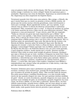 36
uma só palavra deste volume de Revelação. Oh! Por que contende com teu
melhor amigo e maltrata teu único refúgio? Ainda há esperança para o
zombador. Esperança nas veias do Salvador. Esperança na misericórdia do
Pai. Esperança na obra onipotente do Espírito Santo.
Terminarei quando tiver dito mais uma palavra. Meu amigo, o filósofo, diz
que é muito bom que eu exorte as pessoas a lerem a Bíblia; porém, ele
pensa que há outras muitas ciências grandiosas, mais interessantes e
úteis que a teologia. Muito agradecido senhor, por sua opinião. A que
ciência você se refere? À ciência de dissecar escaravelhos e colecionar
mariposas? “Não, certamente não é a essa”. À ciência de analisar as rochas
e de tomar mostras da terra e falar-nos de seus diferentes extratos? “Não,
tampouco a essa precisamente”. À que ciência, pois? Ele me responde:
“Todas as ciências em geral são mais importantes que a Bíblia”. Ah!
senhor, essa é sua opinião, e fala dessa maneira porque estás longe de
Deus. Pois a ciência de Jesus Cristo é a mais excelente das ciências. Que
ninguém deixe a Bíblia porque não é um livro culto e de sabedoria. Ela o é.
Querem saber de astronomia? Aqui está: Ela fala do Sol da Justiça e da
Estrela de Belém. Querem saber de botânica? Aqui está: Ela fala de
algumas de renome: o Lírio dos Vales e a Rosa de Saron. Querem saber de
geologia e mineralogia? Podem aprender isso na Bíblia: podem ler acerca
da Rocha dos Séculos e da Pedrinha Branca com um novo nome gravado,
o qual ninguém conhece, senão aquele que o recebe. Querem estudar
história? Aqui estão os anais mais antigos do gênero humano. Qualquer
que seja a ciência de que se trate, venham e busquem-na neste livro. Essa
ciência está aqui. Venham e bebam desta formosa fonte de conhecimento e
sabedoria, e descobrirão que serão feitos sábios para salvação. Sábios e
ignorantes, crianças e homens, cavalheiros de cabelos brancos, jovens e
moças — a vocês falo, lhes peço e lhes suplico: respeitem suas Bíblias e
esquadrinhem-nas, porque nelas vós pensais ter a vida eterna, e são elas
que dão testemunho de Cristo.
Terminei. Voltemos para casa e ponhamos em prática tudo quanto
ouvimos. Conheço uma senhora que, quando lhe foi perguntado sobre o
que recordava do sermão do pastor, disse: “Não recordo nada do mesmo.
Era sobre pesos falsos e medidas fraudulentas, e eu não recordo nada,
exceto de que quando cheguei em casa, tive que queimar minhas medidas
de grão”. Assim, se vocês recordarem, quando chegarem em suas casas, de
queimar suas medidas de grão; se recordarem, quando chegarem em suas
casas, de lerem a Bíblia, eu terei dito o suficiente. Queira Deus, em Sua
infinita misericórdia, quando lerem a Bíblia, por em suas almas os raios
iluminadores do Sol da Justiça, pela obra do sempre adorável Espírito;
deste modo, tudo quanto lerem será de proveito e para salvação.
Podemos dizer da BÍBLIA:
 