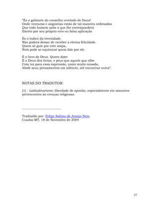 37
“És o gabinete do conselho revelado de Deus!
Onde venturas e angústias estão de tal maneira ordenadas
Que todo homem sabe o que lhe corresponderá
Exceto por seu próprio erro ou falsa aplicação
És o índice da eternidade.
Não poderá deixar de receber a eterna felicidade.
Quem se guie por este mapa,
Nem pode se equivocar quem fale por ele.
É o livro de Deus. Quero dizer
É o Deus dos livros, e peço que aquele que olhe
Com ira para essa expressão, como muito ousada,
Abafe seus pensamentos em silêncio, até encontrar outra”.
NOTAS DO TRADUTOR:
[1] - Latitudinarismo: liberdade de opinião, especialmente em assuntos
pertencentes às crenças religiosas.
Traduzido por: Felipe Sabino de Araújo Neto
Cuiabá-MT, 18 de Novembro de 2004
 
