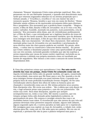 39
clamaram "Hosana" desejavam Cristo como príncipe espiritual. Não, eles
pensavam ser ele um libertador temporal, e quando eles descobriram mais
tarde que estavam enganados odiaram-no na mesma proporção que o
tinham amado, e "Crucifica-o, crucifica-o" era um clamor tão alto e
veemente quanto "Hosana, bendito o que vem em nome do Senhor." Nosso
Salvador assim utilizou-se do equivocado entusiasmo deles para diversos
fins e propósitos. Era necessário que a profecia fosse cumprida - "Alegra-te
muito, ó filha de Sião; Exulta ó filha de Jerusalém: eis aí te vem o teu Rei,
justo e salvador, humilde, montado em jumento, num jumentinho, cria de
jumenta." Era necessário além disso, que ele reivindicasse publicamente
ser o Filho de Davi, e que reivindicasse ser o legítimo herdeiro do trono de
Davi, - isto ele fez nesta ocasião. Era necessário também, que ele deixasse
seus inimigos sem desculpas. A fim de que eles não dissessem: "Se tu és o
Messias, dize-nos claramente," ele disse-lhes claramente. Este adentrar
montado pelas ruas de Jerusalém era um manifesto e proclamação de
seus direitos reais tão claro quanto poderia ser emitido. Eu penso, além
disso, - e sobre isso eu construirei o discurso destas manhã, - Eu penso
que Cristo utilizou o fanatismo popular como uma oportunidade de pregar-
nos um vivo sermão, incluindo grandes verdades que são tão sujeitas a
serem esquecidas por causa de nosso caráter espiritual, incluindo-as na
forma externa e símbolo sua própria montaria como rei escoltado por
hostes de seguidores. Nós viemos a isto como o assunto do nosso sermão.
Dependamos dele.
I. Uma das primeiras coisas que aprendemos é isto. Por este modo
através das ruas em pompa, Jesus Cristo foi aclamado como um rei.
Aquela reivindicação tinha sido em grande medida, até agora, conservada
na obscuridade, mas antes que Ele fosse para o seu Pai, quando a ira de
seus inimigos tivesse alcançado sua mais extrema fúria, e quando sua
própria hora de mais profunda humilhação tivesse chegado, ele fez uma
reivindicação aberta diante dos olhos de todos os homens para ser
chamado e reconhecido como um rei. Ele intima primeiro seus arautos.
Dois discípulos vêm. Ele envia sua ordem - "Ide a aldeia que está diante de
vós, e logo achareis presa uma jumenta e, com ela um jumentinho." Ele
reúne sua corte. Seus doze discípulos, aqueles que sempre
acompanhavam-no, estão a sua volta. Ele monta o jumento, que em
tempos antigos tinha sido domado pelos legisladores judaicos, os
governadores do povo. Ele começa a cavalgar através das ruas e as
multidões batem suas mãos. É reconhecido que não menos do que três mil
pessoas deveriam estar presentes naquela ocasião, alguns indo adiante,
alguns seguindo após ele, e outros parados ao lado para ver o espetáculo.
Ele cavalgava para sua capital; as ruas de Jerusalém, a cidade real, estão
abertas para Ele, como um rei, Ele sobe para seu palácio. Ele era um rei
espiritual, e portanto Ele não ia para o palácio temporal mas para o
 