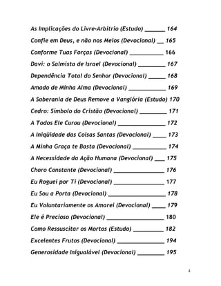 4
As Implicações do Livre-Arbítrio (Estudo) ______ 164
Confie em Deus, e não nos Meios (Devocional) __ 165
Conforme Tuas Forças (Devocional) __________ 166
Davi: o Salmista de Israel (Devocional) ________ 167
Dependência Total do Senhor (Devocional) _____ 168
Amado de Minha Alma (Devocional) ___________ 169
A Soberania de Deus Remove a Vanglória (Estudo) 170
Cedro: Símbolo do Cristão (Devocional) ________ 171
A Todos Ele Curou (Devocional) ______________ 172
A Iniqüidade das Coisas Santas (Devocional) ____ 173
A Minha Graça te Basta (Devocional) __________ 174
A Necessidade da Ação Humana (Devocional) ___ 175
Choro Constante (Devocional) _______________ 176
Eu Roguei por Ti (Devocional) _______________ 177
Eu Sou a Porta (Devocional) _________________ 178
Eu Voluntariamente os Amarei (Devocional) ____ 179
Ele é Precioso (Devocional) _________________ 180
Como Ressuscitar os Mortos (Estudo) _________ 182
Excelentes Frutos (Devocional) ______________ 194
Generosidade Inigualável (Devocional) ________ 195
 