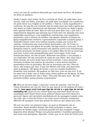 41
como um vaso de cerâmica destruído por uma haste de ferro, ele poderia
ser feito em pedaços.
Ainda é assim, meu irmão. Se for a vontade de Deus, ele pode fazer seus
santos, cada um deles, príncipes, ele pode fazer sua Igreja rica e poderosa,
ele pode elevar sua religião se ele preferir, e fazê-la a mais magnificente e
suntuosa. Se esta for sua vontade, não há razão para que toda a glória que
nós lemos no Velho Testamento sob Salomão, não possa ser dada a Igreja
sob o grande Filho de Davi. Mas ele não veio para fazer isto, e por isso a
impertinência daqueles que pensam que Cristo deve ser adorado com uma
esplêndida arquitetura, com magníficas vestimentas, com orgulhosas
procissões, com a aliança do estados com igrejas, fazendo os bispos da
igreja magnificentes senhores e governadores, erguendo a própria igreja, e
tentando colocar sobre seus ombros aquelas roupas que nunca lhe
caberão, vestimentas que nunca foram destinadas a ela. Se Cristo se
preocupasse com esta glória do mundo, ela logo estaria a seus pés. Se ele
desejasse tomá-la, quem levantaria uma palavra contra sua reivindicação,
ou quem levantaria um dedo contra o seu poder! Mas ele não se preocupa
com isso. Levem suas quinquilharias para outro lugar, tirem suas
lantejoulas daqui, ele não as quer. Removam sua glória, e sua pompa, e
seu esplendor, ele não necessita de nada de suas mãos. Seu reino não é
deste mundo, de outro modo seus servos lutariam, e seus ministros
estariam vestidos com mantos de escarlate, e seus servos estariam
assentados entre os príncipes, Ele não se preocupa com isto. Povo de
Deus, não busque por isso. O que seu Mestre não teria, não procurem
para si próprios. Oh! Igreja de Cristo, o que teu marido desdenhou,
desdenhe você também. Ele poderia ter tido isso, mas ele não teve. E ele
leu para nós a lição, que se todas estas coisas podem ser da Igreja, foi bom
para ele ter passado por elas e dizer: "Elas não são para mim - Eu não
pretendo brilhar nestas plumas emprestadas."
III. Mas em terceiro lugar, e aqui jaz o cerne do assunto, você viu que
Cristo reivindicou ser um rei; você viu que tipo de rei ele poderia ter sido e
não foi, mas agora você verá que tipo de rei ele é, e que tipo de rei ele
reivindica ser. Qual era seu reino? Qual sua natureza? Qual era sua
autoridade real? Quais foram seus súditos? Quais suas leis? Qual seu
governo? Agora você perceberá imediatamente da passagem tomada como
um todo, que o reino de Cristo é um reino muito estranho, totalmente
diferente de qualquer coisa que jamais foi vista ou que ainda será vista.
Ele era um reino, em primeiro lugar, no qual os discípulos são os
cortesãos. Nosso bendito Senhor não tinha príncipes à espera, nem
porteiros de bastão negro, nenhuma guarda real que ocupasse o lugar
daqueles altos oficiais? Porque uns poucos pobres e humildes pescadores,
que eram seus discípulos. Aprenda , então, que se no reino de Cristo você
 