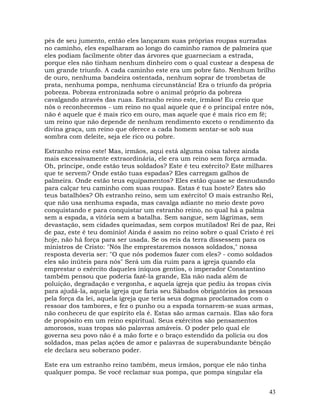43
pés de seu jumento, então eles lançaram suas próprias roupas surradas
no caminho, eles espalharam ao longo do caminho ramos de palmeira que
eles podiam facilmente obter das árvores que guarneciam a estrada,
porque eles não tinham nenhum dinheiro com o qual custear a despesa de
um grande triunfo. A cada caminho este era um pobre fato. Nenhum brilho
de ouro, nenhuma bandeira ostentada, nenhum soprar de trombetas de
prata, nenhuma pompa, nenhuma circunstância! Era o triunfo da própria
pobreza. Pobreza entronizada sobre o animal próprio da pobreza
cavalgando através das ruas. Estranho reino este, irmãos! Eu creio que
nós o reconhecemos - um reino no qual aquele que é o principal entre nós,
não é aquele que é mais rico em ouro, mas aquele que é mais rico em fé;
um reino que não depende de nenhum rendimento exceto o rendimento da
divina graça, um reino que oferece a cada homem sentar-se sob sua
sombra com deleite, seja ele rico ou pobre.
Estranho reino este! Mas, irmãos, aqui está alguma coisa talvez ainda
mais excessivamente extraordinária, ele era um reino sem força armada.
Oh, príncipe, onde estão teus soldados? Este é teu exército? Este milhares
que te servem? Onde estão tuas espadas? Eles carregam galhos de
palmeira. Onde estão teus equipamentos? Eles estão quase se desnudando
para calçar teu caminho com suas roupas. Estas é tua hoste? Estes são
teus batalhões? Oh estranho reino, sem um exército! O mais estranho Rei,
que não usa nenhuma espada, mas cavalga adiante no meio deste povo
conquistando e para conquistar um estranho reino, no qual há a palma
sem a espada, a vitória sem a batalha. Sem sangue, sem lágrimas, sem
devastação, sem cidades queimadas, sem corpos mutilados! Rei de paz, Rei
de paz, este é teu domínio! Ainda é assim no reino sobre o qual Cristo é rei
hoje, não há força para ser usada. Se os reis da terra dissessem para os
ministros de Cristo: "Nós lhe emprestaremos nossos soldados," nossa
resposta deveria ser: "O que nós podemos fazer com eles? - como soldados
eles são inúteis para nós" Será um dia ruim para a igreja quando ela
emprestar o exército daqueles iníquos gentios, o imperador Constantino
também pensou que poderia fazê-la grande, Ela não nada além de
poluição, degradação e vergonha, e aquela igreja que pediu às tropas civis
para ajudá-la, aquela igreja que faria seu Sábados obrigatórios às pessoas
pela força da lei, aquela igreja que teria seus dogmas proclamados com o
ressoar dos tambores, e fez o punho ou a espada tornarem-se suas armas,
não conheceu de que espírito ela é. Estas são armas carnais. Elas são fora
de propósito em um reino espiritual. Seus exércitos são pensamentos
amorosos, suas tropas são palavras amáveis. O poder pelo qual ele
governa seu povo não é a mão forte e o braço estendido da polícia ou dos
soldados, mas pelas ações de amor e palavras de superabundante bênção
ele declara seu soberano poder.
Este era um estranho reino também, meus irmãos, porque ele não tinha
qualquer pompa. Se você reclamar sua pompa, que pompa singular ela
 