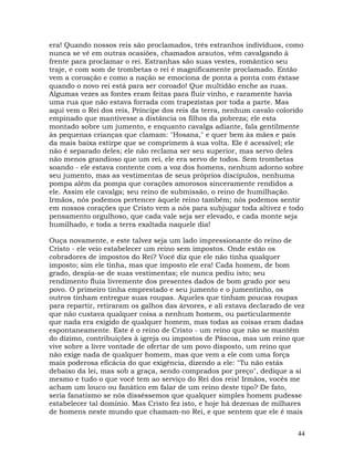 44
era! Quando nossos reis são proclamados, três estranhos indivíduos, como
nunca se vê em outras ocasiões, chamados arautos, vêm cavalgando à
frente para proclamar o rei. Estranhas são suas vestes, romântico seu
traje, e com som de trombetas o rei é magnificamente proclamado. Então
vem a coroação e como a nação se emociona de ponta a ponta com êxtase
quando o novo rei está para ser coroado! Que multidão enche as ruas.
Algumas vezes as fontes eram feitas para fluir vinho, e raramente havia
uma rua que não estava forrada com trapezistas por toda a parte. Mas
aqui vem o Rei dos reis, Príncipe dos reis da terra, nenhum cavalo colorido
empinado que mantivesse a distância os filhos da pobreza; ele esta
montado sobre um jumento, e enquanto cavalga adiante, fala gentilmente
às pequenas crianças que clamam: "Hosana," e quer bem às mães e pais
da mais baixa estirpe que se comprimem à sua volta. Ele é acessível; ele
não é separado deles; ele não reclama ser seu superior, mas servo deles
não menos grandioso que um rei, ele era servo de todos. Sem trombetas
soando - ele estava contente com a voz dos homens, nenhum adorno sobre
seu jumento, mas as vestimentas de seus próprios discípulos, nenhuma
pompa além da pompa que corações amorosos sinceramente rendidos a
ele. Assim ele cavalga; seu reino de submissão, o reino de humilhação.
Irmãos, nós podemos pertencer àquele reino também; nós podemos sentir
em nossos corações que Cristo vem a nós para subjugar toda altivez e todo
pensamento orgulhoso, que cada vale seja ser elevado, e cada monte seja
humilhado, e toda a terra exaltada naquele dia!
Ouça novamente, e este talvez seja um lado impressionante do reino de
Cristo - ele veio estabelecer um reino sem impostos. Onde estão os
cobradores de impostos do Rei? Você diz que ele não tinha qualquer
imposto; sim ele tinha, mas que imposto ele era! Cada homem, de bom
grado, despia-se de suas vestimentas; ele nunca pediu isto; seu
rendimento fluía livremente dos presentes dados de bom grado por seu
povo. O primeiro tinha emprestado e seu jumento e o jumentinho, os
outros tinham entregue suas roupas. Aqueles que tinham poucas roupas
para repartir, retiraram os galhos das árvores, e ali estava declarado de vez
que não custava qualquer coisa a nenhum homem, ou particularmente
que nada era exigido de qualquer homem, mas todas as coisas eram dadas
espontaneamente. Este é o reino de Cristo - um reino que não se mantém
do dízimo, contribuições à igreja ou impostos de Páscoa, mas um reino que
vive sobre a livre vontade de ofertar de um povo disposto, um reino que
não exige nada de qualquer homem, mas que vem a ele com uma força
mais poderosa eficácia do que exigência, dizendo a ele: "Tu não estás
debaixo da lei, mas sob a graça, sendo comprados por preço", dedique a si
mesmo e tudo o que você tem ao serviço do Rei dos reis! Irmãos, vocês me
acham um louco ou fanático em falar de um reino deste tipo? De fato,
seria fanatismo se nós disséssemos que qualquer simples homem pudesse
estabelecer tal domínio. Mas Cristo fez isto, e hoje há dezenas de milhares
de homens neste mundo que chamam-no Rei, e que sentem que ele é mais
 