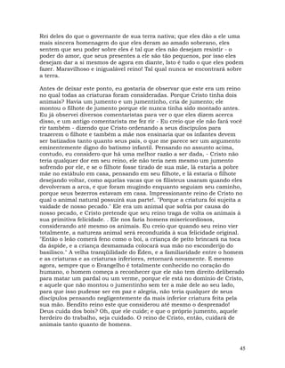 45
Rei deles do que o governante de sua terra nativa; que eles dão a ele uma
mais sincera homenagem do que eles deram ao amado soberano, eles
sentem que seu poder sobre eles é tal que eles não desejam resistir - o
poder do amor, que seus presentes a ele são tão pequenos, por isso eles
desejam dar a si mesmos de agora em diante, Isto é tudo o que eles podem
fazer. Maravilhoso e inigualável reino! Tal qual nunca se encontrará sobre
a terra.
Antes de deixar este ponto, eu gostaria de observar que este era um reino
no qual todas as criaturas foram consideradas. Porque Cristo tinha dois
animais? Havia um jumento e um jumentinho, cria de jumento; ele
montou o filhote de jumento porque ele nunca tinha sido montado antes.
Eu já observei diversos comentaristas para ver o que eles dizem acerca
disso, e um antigo comentarista me fez rir - Eu creio que ele não fará você
rir também - dizendo que Cristo ordenando a seus discípulos para
trazerem o filhote e também a mãe nos ensinaria que os infantes devem
ser batizados tanto quanto seus pais, o que me parece ser um argumento
eminentemente digno do batismo infantil. Pensando no assunto acima,
contudo, eu considero que há uma melhor razão a ser dada, - Cristo não
teria qualquer dor em seu reino, ele não teria nem mesmo um jumento
sofrendo por ele, e se o filhote fosse tirado de sua mãe, lá estaria a pobre
mãe no estábulo em casa, pensando em seu filhote, e lá estaria o filhote
desejando voltar, como aquelas vacas que os filisteus usaram quando eles
devolveram a arca, e que foram mugindo enquanto seguiam seu caminho,
porque seus bezerros estavam em casa. Impressionante reino de Cristo no
qual o animal natural possuirá sua parte!. "Porque a criatura foi sujeita a
vaidade de nosso pecado." Ele era um animal que sofria por causa do
nosso pecado, e Cristo pretende que seu reino traga de volta os animais à
sua primitiva felicidade. . Ele nos faria homens misericordiosos,
considerando até mesmo os animais. Eu creio que quando seu reino vier
totalmente, a natureza animal será reconduzida à sua felicidade original.
"Então o leão comerá feno como o boi, a criança de peito brincará na toca
da áspide, e a criança desmamada colocará sua mão no esconderijo do
basilisco." A velha tranqüilidade do Éden, e a familiaridade entre o homem
e as criaturas e as criaturas inferiores, retornará novamente. E mesmo
agora, sempre que o Evangelho é totalmente conhecido no coração do
humano, o homem começa a reconhecer que ele não tem direito deliberado
para matar um pardal ou um verme, porque ele está no domínio de Cristo,
e aquele que não montou o jumentinho sem ter a mãe dele ao seu lado,
para que isso pudesse ser em paz e alegria, não teria qualquer de seus
discípulos pensando negligentemente da mais inferior criatura feita pela
sua mão. Bendito reino este que considerou até mesmo o desprezado!
Deus cuida dos bois? Oh, que ele cuide; e que o próprio jumento, aquele
herdeiro do trabalho, seja cuidado. O reino de Cristo, então, cuidará de
animais tanto quanto de homens.
 