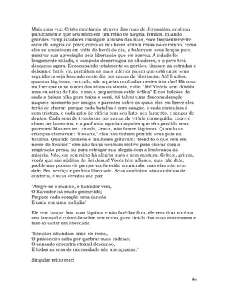 46
Mais uma vez: Cristo montando através das ruas de Jerusalém, ensinou
publicamente que seu reino era um reino de alegria. Irmãos, quando
grandes conquistadores cavalgam através das ruas, você freqüentemente
ouve da alegria do povo; como as mulheres atiram rosas no caminho, como
eles se amontoam em volta do herói do dia, e balançam seus lenços para
mostrar sua apreciação pela libertação que ele operou. A cidade foi
longamente sitiada, o campeão desarraigou os sitiadores, e o povo terá
descanso agora. Desocupando totalmente os portões, limpam as estradas e
deixam o herói vir, permitem ao mais inferior pajem que está entre seus
seguidores seja honrado neste dia por causa da libertação. Ah! Irmãos,
quantas lágrimas, contudo, são aquelas ocultadas nestes triunfos! Há uma
mulher que ouve o som dos sinos da vitória, e diz: "Ah! Vitória sem dúvida,
mas eu estou de luto, e meus pequeninos estão órfãos" E dos balcões de
onde a beleza olha para baixo e sorri, há talvez uma desconsideração
naquele momento por amigos e parentes sobre os quais eles em breve eles
terão de chorar, porque cada batalha é com sangue, e cada conquista é
com tristeza, e cada grito de vitória tem seu luto, seu lamento, e ranger de
dentes. Cada som de trombetas por causa da vitória conseguida, cobre o
choro, os lamentos, e a profunda agonia daqueles que têm perdido seus
parentes! Mas em teu triunfo, Jesus, não houve lágrimas! Quando as
crianças clamavam: "Hosana," elas não tinham perdido seus pais na
batalha. Quando homens e mulheres gritavam: "Bendito o que vem em
nome do Senhor," eles não tinha nenhum motivo para chorar com a
respiração presa, ou para estragar sua alegria com a lembrança da
miséria. Não, em seu reino há alegria pura e sem mistura. Gritem, gritem,
vocês que são súditos do Rei Jesus! Vocês têm aflições, mas não dele,
problemas podem vir porque vocês estão no mundo, mas elas não vem
dele. Seu serviço é perfeita liberdade. Seus caminhos são caminhos de
conforto, e suas veredas são paz.
"Alegre-se o mundo, o Salvador vem,
O Salvador há muito prometido;
Prepare cada coração uma canção
E cada voz uma melodia"
Ele vem lançar fora suas lágrima e não fazê-las fluir, ele vem tirar você do
seu lamaçal e colocá-lo sobre seu trono, para tirá-lo das suas masmorras e
fazê-lo saltar em liberdade.
"Bênçãos abundam onde ele reina,
O prisioneiro salta por quebrar suas cadeias;
O cansado encontra eternal descanso,
E todas as eras de necessidade são abençoadas."
Singular reino este!
 