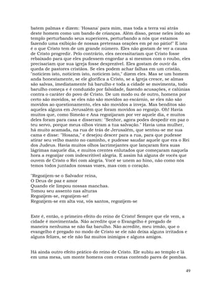 49
batem palmas e dizem: 'Hosana' para mim, mas toda a terra vai atrás
deste homem como um bando de crianças. Além disso, pense neles indo ao
templo perturbando seus superiores, perturbando a nós que estamos
fazendo uma exibição de nossas pretensas orações em pé no pátio!" E isto
é o que Cristo tem de um grande número. Eles não gostam de ver a causa
de Cristo progredir. Pelo contrário, eles necessitariam que Cristo fosse
rebaixado para que eles pudessem engordar a si mesmos com o roubo, eles
precisariam que sua igreja fosse desprezível. Eles gostam de ouvir da
queda de pastores cristãos. Se eles podem achar falhas em um cristão,
"noticiem isto, noticiem isto, noticiem isto," dizem eles. Mas se um homem
anda honestamente, se ele glorifica a Cristo, se a Igreja cresce, se almas
são salvas, imediatamente há barulho e toda a cidade se movimenta, todo
barulho começa e é conduzido por falsidade, fazendo acusações, e calúnias
contra o caráter do povo de Cristo. De um modo ou de outro, homens por
certo são movidos, se eles não são movidos ao escárnio, se eles não são
movidos ao questionamento, eles são movidos a inveja. Mas benditos são
aqueles alguns em Jerusalém que foram movidos ao regozijo. Oh! Havia
muitos que, como Simeão e Ana regozijaram por ver aquele dia, e muitos
deles foram para casa e disseram: "Senhor, agora podes despedir em paz o
teu servo, porque meus olhos viram a tua salvação." Havia uma mulher,
há muito acamada, na rua de trás de Jerusalém, que sentou-se me sua
cama e disse: "Hosana," e desejou descer para a rua, para que pudesse
atirar seu velho manto no caminho, e pudesse saudar aquele que era o Rei
dos Judeus. Havia muitos olhos lacrimejantes que lançaram fora suas
lágrimas naquele dia, e muitos crentes enlutados que começaram naquela
hora a regozijar com indescritível alegria. E assim há alguns de vocês que
ouvem de Cristo o Rei com alegria. Você se unem ao hino, não como nós
temos todos juntados nossas vozes, mas com o coração.
"Regozijem-se o Salvador reina,
O Deus de paz e amor
Quando ele limpou nossas manchas.
Tomou seu assento nas alturas
Regozijem-se, regozijem-se!
Regozijem-se em alta voz, vós santos, regozijem-se
Este é, então, o primeiro efeito do reino de Cristo! Sempre que ele vem, a
cidade é movimentada. Não acredite que o Evangelho é pregado de
maneira nenhuma se não faz barulho. Não acredite, meu irmão, que o
evangelho é pregado no modo de Cristo se ele não deixa alguns irritados e
alguns felizes, se ele não faz muitos inimigos e alguns amigos.
Há ainda outro efeito prático do reino de Cristo. Ele subiu ao templo e lá
em uma mesa, um monte homens com cestas contendo pares de pombas.
 