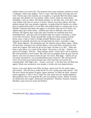 51
ambos vêem,e ao outro diz: "Eu lançarei fora suas muletas, ponha-se ereto
e regozije e salte com alegria." Isto é o que o Rei faz todas as vezes que ele
vem. Venha aqui esta manhã, eu te suplico, tu grande Rei! Há olhos cegos
aqui que não podem ver tua beleza. Anda, Jesus, anda no meio desta
multidão e toca os olhos. Ah! Então irmãos, se ele fizer isto, você dirá: "Há
uma beleza nele que eu nunca vi antes."Jesus, toca seus olhos, eles não
podem lançar fora sua própria cegueira, tu podes fazê-lo! Ajude-os a olhar
para ti pendurado sobre a cruz! Eles não podem fazê-lo a menos que tu os
habilite. Possam eles fazer isto agora, e encontra vida em ti! Ó Jesus, há
alguns aqui que estão coxos - joelhos que não se dobram, eles nunca
oraram; Há alguns aqui cujos pés não correrão no caminho dos teus
mandamentos - pés que não os levarão onde teu nome é louvado, e onde
tu és tido em honra. Anda, grande Rei, anda em solene pompa através
desta casa, e faze-a como o antigo templo! Mostra aqui o teu poder e
prepara teu grande encontro na recuperação do coxo e curando o cego
"Oh!" disse alguém, "Eu desejaria que ele abrisse meus olhos cegos." Alma,
ele fará isso, sussurre sua oração agora, e isto será feito, porque ele está
junto de ti agora. Ele está em pé ao teu lado, ele fala a ti e diz - "Olhe pra
mim e seja salvo, tu o mais vil de todos." Há outro, e ele diz - "Senhor, eu
quero ser íntegro." Ele diz - "Seja íntegro então." Creia nele e ele te salvará.
Ele está próximo a você irmão. Ele não está no púlpito mais do que está no
banco, nem em um banco mais do que em outro. Não diga - "Quem irá ao
céu para encontrá-lo, ou às profundezas para trazê-lo?" Ele está perto de
você; ele ouvirá sua oração mesmo que você não fale; ele ouvirá seu
coração falar. Oh! Diga a ele - "Jesus, cura-me," e ele fará isto; ele fará isto
agora. Deixe-nos sussurrar um oração, e então nós nos separaremos.
Jesus, cura-nos! Salva-nos Filho de Davi, salva-nos! Tu vês quão cegos
nós somos - Oh! Dá-nos a visão da fé! Tu vês o quão coxo nós somos - Oh!
Dá-nos a força da graça! E agora, agora mesmo, tu Filho de Davi, arranca
nosso egoísmo, e vem e vive e reina em nós como em teu templo-palácio!
Nós pedimos isto, Ó tu grande Rei, por tua própria causa. Amém. E antes
de deixarmos este lugar, clamemos novamente: "Hosana, hosana, hosana.
Bendito o que vem em nome do Senhor."
Traduzido pelo: Rev. Marco Antonio Rodrigues
 