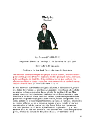 52
Eleição
(Election )
Um Sermão (Nº 0041-0042)
Pregado na Manhã de Domingo, 02 de Setembro de 1855 pelo
Reverendo C. H. Spurgeon
Na Capela de New Park Street, Southwark– Inglaterra
“Entretanto, devemos sempre dar graças a Deus por vós, irmãos amados
pelo Senhor, porque Deus vos escolheu desde o princípio para a salvação,
pela santificação do Espírito e fé na verdade, para o que também vos
chamou mediante o nosso evangelho, para alcançardes a glória de nosso
Senhor Jesus Cristo” (2 Tessaloninceses 2:13-14).
Se não houvesse outro texto na sagrada Palavra, à exceção deste, penso
que todos deveríamos ser prontos para receber e reconhecer a fidelidade
da grande e gloriosa doutrina da pré-eleição da família de Deus. Mas
parece haver um inveterado preconceito na mente humana contra essa
doutrina; e embora a maior parte das demais doutrinas sejam recebidas
pelos cristãos professos (algumas com cautela, outras com prazer), essa
ainda parece ser a mais freqüentemente desprezada e rejeitada. Em muitos
de nossos púlpitos ter-se-ia como um pecado grave e traição pregar um
sermão sobre a eleição, porque eles não fazem dela o que chamam de
discurso "prático". Acho, então, que eles estão enganados. O que Deus
revelou, ele o fez com um propósito. Não há nada nas Escrituras que talvez
possa, debaixo da influência do Espírito Santo, ser convertido num
 