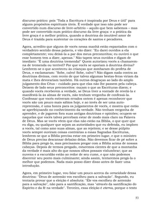 53
discurso prático: pois "Toda a Escritura é inspirada por Deus e útil" para
alguns propósitos espirituais úteis. É verdade que isso não pode ser
convertido num discurso de livre-arbítrio – aquilo que bem sabemos – mas
pode ser convertido num prático discurso da livre graça: e a prática da
livre graça é a melhor prática, quando a doutrina do imutável amor de
Deus é trazida para sustentar os corações de santos e pecadores.
Agora, acredito que alguns de vocês nessa manhã estão espantados com o
verdadeiro sentido dessa palavra, e vão dizer: "Eu darei ouvidos a ela
completamente; vou deixá-la a par dos meus preconceitos; eu ouvirei o que
esse homem tem a dizer, apenas." Não tapem seus ouvidos e digam de
imediato: "É uma doutrina tremenda!" Quem autorizou vocês a chamarem-
na de tremenda ou terrível? Por que vocês se oporiam à doutrina divina?
Lembrem-se o que aconteceu às crianças que zombaram do profeta de
Deus, e exclamaram: "Sobe, calvo! Sobe, calvo"! Não digam nada contra as
doutrinas divinas, com receio de que talvez algumas bestas-feras viriam da
mata e lhes devorariam também. Há outras desgraças ao lado do amplo
julgamento dos Céus – cuidado para que elas não lhe passem pela cabeça.
Deixem de lado seus preconceitos: ouçam o que as Escrituras dizem; e
quando vocês receberem a verdade, se Deus tiver a vontade de revelá-la e
manifestá-la às almas de vocês, não tenham vergonha de confessá-la.
Confessar que vocês estiveram errados ontem é apenas reconhecer que
vocês são um pouco mais sábios hoje, e ao invés de ser uma auto-
repreensão, é uma honra para os julgamentos de vocês, e mostra que estão
se aperfeiçoando no conhecimento da verdade. Não tenham vergonha de
aprender, e de jogarem fora suas antigas doutrinas e opiniões; ocupem-se
naquelas que vocês talvez percebam estar de modo mais claro na Palavra
de Deus. Mas se vocês vêem que elas não estão na Bíblia, o que quer que
eu diga, ou qualquer que sejam as autoridades que eu defenda, eu imploro
a vocês, tal como amo suas almas, que as rejeitem; e se desse púlpito
vocês sempre ouviram coisas contrárias a essas Sagradas Escrituras,
lembrem-se que a Bíblia precisa estar em primeiro lugar, e que o ministro
de Deus precisa descansar debaixo delas. Não devemos ficar de pé sobre a
Bíblia para pregá-la, mas precisamos pregar com a Bíblia acima de nossas
cabeças. Depois de termos pregado, estaremos cientes de que a montanha
da verdade é mais alto do que nossos olhos possam vislumbrar; que as
nuvens e a escuridão estão ao redor de seu cume, e que não podemos
discernir seu ponto mais culminante; ainda assim, tentaremos pregá-la o
melhor que podemos. Nada mais posso dizer disso antes de fazer uma
introdução.
Agora, em primeiro lugar, vou falar um pouco acerca da veracidade dessa
doutrina: "Deus de antemão vos escolheu para a salvação". Segundo, eu
tentaria provar que a eleição é absoluta: "Ele vos escolheu de antemão
para a salvação", não para a santificação, mas "através da santificação do
Espírito e da fé na verdade". Terceiro, essa eleição é eterna, porque o texto
 