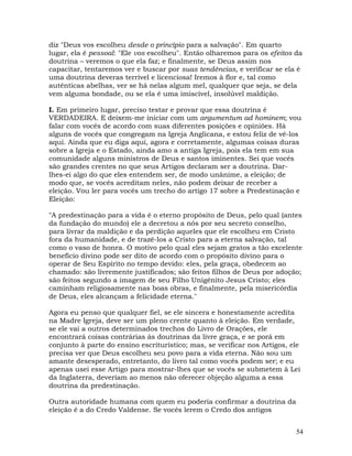 54
diz "Deus vos escolheu desde o princípio para a salvação". Em quarto
lugar, ela é pessoal: "Ele vos escolheu". Então olharemos para os efeitos da
doutrina – veremos o que ela faz; e finalmente, se Deus assim nos
capacitar, tentaremos ver e buscar por suas tendências, e verificar se ela é
uma doutrina deveras terrível e licenciosa! Iremos à flor e, tal como
autênticas abelhas, ver se há nelas algum mel, qualquer que seja, se dela
vem alguma bondade, ou se ela é uma imiscível, insolúvel maldição.
I. Em primeiro lugar, preciso testar e provar que essa doutrina é
VERDADEIRA. E deixem-me iniciar com um argumentum ad hominem; vou
falar com vocês de acordo com suas diferentes posições e opiniões. Há
alguns de vocês que congregam na Igreja Anglicana, e estou feliz de vê-los
aqui. Ainda que eu diga aqui, agora e corretamente, algumas coisas duras
sobre a Igreja e o Estado, ainda amo a antiga Igreja, pois ela tem em sua
comunidade alguns ministros de Deus e santos iminentes. Sei que vocês
são grandes crentes no que seus Artigos declaram ser a doutrina. Dar-
lhes-ei algo do que eles entendem ser, de modo unânime, a eleição; de
modo que, se vocês acreditam neles, não podem deixar de receber a
eleição. Vou ler para vocês um trecho do artigo 17 sobre a Predestinação e
Eleição:
"A predestinação para a vida é o eterno propósito de Deus, pelo qual (antes
da fundação do mundo) ele a decretou a nós por seu secreto conselho,
para livrar da maldição e da perdição aqueles que ele escolheu em Cristo
fora da humanidade, e de trazê-los a Cristo para a eterna salvação, tal
como o vaso de honra. O motivo pelo qual eles sejam gratos a tão excelente
benefício divino pode ser dito de acordo com o propósito divino para o
operar de Seu Espírito no tempo devido: eles, pela graça, obedecem ao
chamado: são livremente justificados; são feitos filhos de Deus por adoção;
são feitos segundo a imagem de seu Filho Unigênito Jesus Cristo; eles
caminham religiosamente nas boas obras, e finalmente, pela misericórdia
de Deus, eles alcançam a felicidade eterna."
Agora eu penso que qualquer fiel, se ele sincera e honestamente acredita
na Madre Igreja, deve ser um pleno crente quanto à eleição. Em verdade,
se ele vai a outros determinados trechos do Livro de Orações, ele
encontrará coisas contrárias às doutrinas da livre graça, e se porá em
conjunto à parte do ensino escriturístico; mas, se verificar nos Artigos, ele
precisa ver que Deus escolheu seu povo para a vida eterna. Não sou um
amante desesperado, entretanto, do livro tal como vocês podem ser; e eu
apenas usei esse Artigo para mostrar-lhes que se vocês se submetem à Lei
da Inglaterra, deveriam ao menos não oferecer objeção alguma a essa
doutrina da predestinação.
Outra autoridade humana com quem eu poderia confirmar a doutrina da
eleição é a do Credo Valdense. Se vocês lerem o Credo dos antigos
 