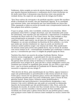 55
Valdenses, deles surgido no meio de atenta chama da perseguição, verão
que aqueles famosos professores e confessores da fé cristã receberam-na
de modo mais firme e abraçaram essa doutrina como uma porção da
verdade divina. Eu copiei de um antigo livro de Artigos da fé deles:
"Que Deus salvou da corrupção e da perdição aqueles a quem Ele escolheu
desde a fundação do mundo; não por disposição alguma, fé ou santidade
que estivesse neles, mas meramente por sua misericórdia em Jesus Seu
Filho, passando a todos os outros de acordo com o irrepreensível motivo de
Seu próprio livre-arbítrio e justiça."
O que eu prego, então, não é novidade; nenhuma nova doutrina. Adoro
proclamar essas fortes e antigas doutrinas, que são chamadas pelo nome
de Calvinismo, mas aquelas que são realmente e seguramente a verdadeira
revelação de Deus como ele é em Cristo Jesus. Por essa verdade eu faço
uma peregrinação ao passado, e vejo, pai após pai, confessor após
confessor, mártir após mártir, em pé para me cumprimentar. Fosse eu um
Pelagiano, ou um que acreditasse na doutrina do livre-arbítrio, e eu teria
que andar por séculos totalmente só. Aqui ou acolá um herético de
nenhum caráter poderia surgir e me chamar de irmão. Mas apoderando-
me dessas coisas para serem meu padrão de fé, vejo as terras de anciãos
com meus irmãos na fé – contemplando multidões que confessam o mesmo
que eu, e reconhecem que esta é a religião da própria igreja de Deus.
Também lhes darei um excerto da antiga Confissão Batista. Somos
batistas nessa congregação – a grande parte de nós em qualquer
porcentagem – e gostamos de ver o que nossos próprios pais escreveram.
Há apenas dois séculos atrás os batistas se reuniram em assembléia e
publicaram seus artigos de fé, para pôr fim a certas indagações contra sua
ortodoxia que tinham se espalhado pelo mundo. Eu me voltei a esse velho
livro – que eu já havia publicado [A Confissão de Fé Batista (1689)] – e
encontrei o seguinte em seu Artigo 3º:
"Pelo decreto de Deus, pela manifestação de sua Glória, alguns homens e
anjos são predestinados ou preordenados à vida eterna através de Jesus
Cristo para o louvor de sua gloriosa graça; outros são deixados a agir em
seus próprios pecados para sua justa condenação, para o louvor de Sua
gloriosa justiça. Esses anjos e homens assim predestinados e
preordenados são particularmente e imutavelmente designados, e seu
número é tão certo e definido que não pode ser acrescido ou diminuído.
Aqueles da humanidade que são predestinados à vida, Deus, antes da
fundação do mundo, de acordo com Sua vontade eterna e Seu propósito
imutável, e o secreto conselho e imenso prazer de Sua vontade, tem
escolhido em Cristo para a glória eterna fora de sua perfeita graça e amor,
sem qualquer outra razão na criatura como condição ou causa a mover-lhe
a isto."
 