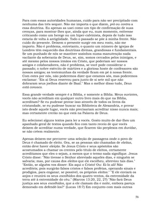 56
Para com essas autoridades humanas, cuido para não ser precipitado com
nenhuma das três sequer. Não me importa o que dizem, pró ou contra a
essa doutrina. Eu apenas as usei como um tipo de confirmação de suas
crenças, para mostrar-lhes que, ainda que eu, num momento, estivesse
criticando como um herege ou um hiper-calvinista, depois de tudo isso
estaria de volta à antigüidade. Todo o passado se põe à minha frente. Não
cuido do presente. Deixem o presente surgir em meu rosto, não me
importo. Não é problema, entretanto, o quanto um número de igrejas de
Londres têm esquecido das doutrinas divinas, grandiosas e fundamentais.
Se um punhado de nós se mantiver sozinhos numa manutenção nada
vacilante da soberania de Deus, se, sim, somos cercados pelos inimigos, e
até mesmo pelos nossos irmãos em Cristo, que poderiam ser nossos
amigos e colaboradores, não é problema, se você pode considerar o
passado; o nobre exército de mártires e a gloriosa hoste de confessores são
nossos amigos; as testemunhas da verdade ficam em pé à nossa frente.
Com estes por nós, não poderemos dizer que estamos sós, mas poderemos
exclamar: "Eis aí Deus reservou para junto de si sete mil que não
dobraram seus joelhos diante de Baal." Mas o melhor disso tudo, Deus
está conosco.
Essa grande verdade sempre é a Bíblia, e somente a Bíblia. Meus ouvintes,
vocês não acreditam em qualquer outro livro mais do que na Bíblia,
acreditam? Se eu pudesse provar isso através de todos os livros da
cristandade, se eu pudesse buscar na Biblioteca de Alexandria, e provar
isto desde aquele lugar, vocês não precisariam acreditar nisso nunca mais;
mas certamente crerão no que está na Palavra de Deus.
Eu selecionei alguns textos para ler a vocês. Gosto muito de dar-lhes um
apanhado geral de textos quando fico com tanto receio de que vocês
deixem de acreditar numa verdade, que ficarem tão perplexos em duvidar,
se não crêem realmente.
Apenas deixem-me percorrer uma seleção de passagens onde o povo de
Deus é chamado de eleito. Ora, se as pessoas são chamadas de eleitas,
então deve haver eleição. Se Jesus Cristo e seus apóstolos são
acostumados a chamar os crentes pelo título de eleitos, certamente
acreditamos que eles o sejam, a menos que o termo nada signifique. Jesus
Cristo disse: "Não tivesse o Senhor abreviado aqueles dias, e ninguém se
salvaria; mas, por causa dos eleitos que ele escolheu, abreviou tais dias."
"Então, se alguém vos disser: Eis aqui o Cristo! Ou: Ei-lo ali! Não
acrediteis; pois surgirão falsos cristos e falsos profetas, operando sinais e
prodígios, para enganar, se possível, os próprios eleitos." "E ele enviará os
anjos e reunirá os seus escolhidos dos quatro ventos, da extremidade da
terra até à extremidade do céu." (Marcos 13:20, 22, 27) "Não fará Deus
justiça aos seus escolhidos, que a ele clamam dia e noite, embora pareça
demorado em defendê-los?" (Lucas 18:7) Em conjunto com mais outras
 