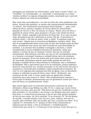 57
passagens que poderiam ser selecionadas, onde tanto o termo "eleito", ou
"escolhido", ou "preordenado", ou "apontado" é mencionado; ou a frase
"minhas ovelhas" ou alguma designação similar, mostrando que o povo de
Cristo é distinto do resto da humanidade.
Mas vocês têm concordâncias, e eu não vou lhes dar mais problemas com
textos. Através das epístolas, os santos são constantemente denominados
"os eleitos". Em Colossenses encontramos Paulo dizendo: "... pois, como
eleitos de Deus, santos e amados, de ternos afetos de misericórdia".
Quando ele escreve a Tito, ele mesmo se chama, "Paulo, servo de Deus e
apóstolo de Jesus Cristo, para promover a fé que é dos eleitos de Deus".
Pedro diz: "eleitos, segundo a presciência de Deus Pai". E se você vai para
João, descobrirá que ele é afeiçoado ao termo. Ele diz: "O presbítero à
senhora eleita"; e ele fala da nossa "irmã, a eleita". E sabemos onde isso
está escrito: "Aquela que se encontra em Babilônia, também eleita". Eles
não se envergonhariam desse termo hoje em dia; não tinham medo de falar
disso. Atualmente esse termo tem sido revestido de uma diversidade de
sentidos, e as pessoas têm mutilado e estragado a doutrina, e assim
transformado-a numa verdadeira doutrina de demônios, tenho que
admitir; e muitos do que se chamam crentes, têm que se intitular
antinomistas. Não obstante esse fato, por que eu me envergonharia disso,
se o homem o corrompe? Amamos a verdade divina tanto na tormenta
quanto na bonança. Se há um mártir pelo qual temos amor antes de ele
ser torturado, deveríamos amá-lo mais ainda quando ele está livre.
Quando a verdade divina é desenvolvida na tribulação, não a chamamos
de falsidade. Não a apreciamos para vê-la na tribulação, porque podemos
discernir como deveria ser, mutatis mutandis, se ela não tivesse ido para a
masmorra e torturada pela crueldade e pelas maquinações humanas. Se
você vir a ler algumas das epístolas dos Pais da Igreja, você os descobrirá
sempre se referindo ao povo de Deus como "eleito". Realmente, nas
conversas do dia a dia, o termo usado entre as igrejas dos cristãos
primitivos para uma outra era "eleito". Eles freqüentemente usavam o
termo para os demais, demonstrando que era geralmente aceito que todo o
povo de Deus era manifestamente "eleito".
Mas vamos agora para os versículos que provam a doutrina de modo
afirmativo. Abram suas Bíblias em João 15:16, e vejam que Jesus Cristo
escolheu seu povo, pelo que diz: "Não fostes vós que me escolhestes a mim;
pelo contrário, eu vos escolhi a vós outros e vos designei para que vades e
deis fruto, e o vosso fruto permaneça; a fim de que tudo quanto pedirdes
ao Pai em meu nome, ele vo-lo conceda." E no versículo 19: "Se vós fôsseis
do mundo, o mundo amaria o que era seu; como, todavia, não sois do
mundo, pelo contrário, dele vos escolhi, por isso, o mundo vos odeia." E no
capítulo 17, versículos 8 e 9: "porque eu lhes tenho transmitido as
palavras que me deste, e eles as receberam, e verdadeiramente
conheceram que saí de ti, e creram que tu me enviaste. É por eles que eu
 