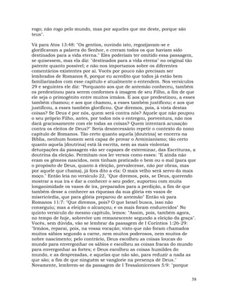 58
rogo; não rogo pelo mundo, mas por aqueles que me deste, porque são
teus".
Vá para Atos 13:48: "Os gentios, ouvindo isto, regozijavam-se e
glorificavam a palavra do Senhor, e creram todos os que haviam sido
destinados para a vida eterna." Eles poderiam ter omitido essa passagem,
se quisessem, mas ela diz: "destinados para a vida eterna" no original tão
patente quanto possível; e não nos importamos sobre os diferentes
comentários existentes por aí. Vocês por pouco não precisam ser
lembrados de Romanos 8, porque eu acredito que todos já estão bem
familiarizados com esse capítulo e atualmente o entendem. Nos versículos
29 e seguintes ele diz: "Porquanto aos que de antemão conheceu, também
os predestinou para serem conformes à imagem de seu Filho, a fim de que
ele seja o primogênito entre muitos irmãos. E aos que predestinou, a esses
também chamou; e aos que chamou, a esses também justificou; e aos que
justificou, a esses também glorificou. Que diremos, pois, à vista destas
coisas? Se Deus é por nós, quem será contra nós? Aquele que não poupou
o seu próprio Filho, antes, por todos nós o entregou, porventura, não nos
dará graciosamente com ele todas as coisas? Quem intentará acusação
contra os eleitos de Deus?" Seria desnecessário repetir o contexto do nono
capítulo de Romanos. Tão certo quanto aquela [doutrina] se encerra na
Bíblia, nenhum homem será capaz de provar o Arminianismo; tão certo
quanto aquela [doutrina] está lá escrita, nem as mais violentas
deturpações da passagem vão ser capazes de exterminar, das Escrituras, a
doutrina da eleição. Permitam-nos ler versos como esses: "E ainda não
eram os gêmeos nascidos, nem tinham praticado o bem ou o mal (para que
o propósito de Deus, quanto à eleição, prevalecesse, não por obras, mas
por aquele que chama), já fora dito a ela: O mais velho será servo do mais
moço." Então leia no versículo 22, "Que diremos, pois, se Deus, querendo
mostrar a sua ira e dar a conhecer o seu poder, suportou com muita
longanimidade os vasos de ira, preparados para a perdição, a fim de que
também desse a conhecer as riquezas da sua glória em vasos de
misericórdia, que para glória preparou de antemão" Então vá para
Romanos 11:7: "Que diremos, pois? O que Israel busca, isso não
conseguiu; mas a eleição o alcançou; e os mais foram endurecidos" No
quinto versículo do mesmo capítulo, lemos: "Assim, pois, também agora,
no tempo de hoje, sobrevive um remanescente segundo a eleição da graça".
Vocês, sem dúvida, vão se lembrar da passagem de I Coríntios 1:26-29:
"Irmãos, reparai, pois, na vossa vocação; visto que não foram chamados
muitos sábios segundo a carne, nem muitos poderosos, nem muitos de
nobre nascimento; pelo contrário, Deus escolheu as coisas loucas do
mundo para envergonhar os sábios e escolheu as coisas fracas do mundo
para envergonhar as fortes; e Deus escolheu as coisas humildes do
mundo, e as desprezadas, e aquelas que não são, para reduzir a nada as
que são; a fim de que ninguém se vanglorie na presença de Deus."
Novamente, lembrem-se da passagem de I Tessalonicenses 5:9: "porque
 