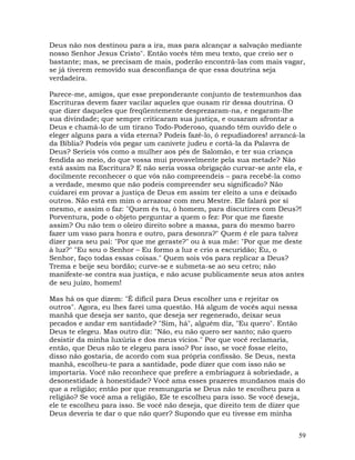 59
Deus não nos destinou para a ira, mas para alcançar a salvação mediante
nosso Senhor Jesus Cristo". Então vocês têm meu texto, que creio ser o
bastante; mas, se precisam de mais, poderão encontrá-las com mais vagar,
se já tiverem removido sua desconfiança de que essa doutrina seja
verdadeira.
Parece-me, amigos, que esse preponderante conjunto de testemunhos das
Escrituras devem fazer vacilar aqueles que ousam rir dessa doutrina. O
que dizer daqueles que freqüentemente desprezaram-na, e negaram-lhe
sua divindade; que sempre criticaram sua justiça, e ousaram afrontar a
Deus e chamá-lo de um tirano Todo-Poderoso, quando têm ouvido dele o
eleger alguns para a vida eterna? Podeis fazê-lo, ó repudiadores! arrancá-la
da Bíblia? Podeis vós pegar um canivete judeu e cortá-la da Palavra de
Deus? Seríeis vós como a mulher aos pés de Salomão, e ter sua criança
fendida ao meio, do que vossa mui provavelmente pela sua metade? Não
está assim na Escritura? E não seria vossa obrigação curvar-se ante ela, e
docilmente reconhecer o que vós não compreendeis – para recebê-la como
a verdade, mesmo que não podeis compreender seu significado? Não
cuidarei em provar a justiça de Deus em assim ter eleito a uns e deixado
outros. Não está em mim o arrazoar com meu Mestre. Ele falará por si
mesmo, e assim o faz: "Quem és tu, ó homem, para discutires com Deus?!
Porventura, pode o objeto perguntar a quem o fez: Por que me fizeste
assim? Ou não tem o oleiro direito sobre a massa, para do mesmo barro
fazer um vaso para honra e outro, para desonra?" Quem é ele para talvez
dizer para seu pai: "Por que me geraste?" ou à sua mãe: "Por que me deste
à luz?" "Eu sou o Senhor – Eu formo a luz e crio a escuridão; Eu, o
Senhor, faço todas essas coisas." Quem sois vós para replicar a Deus?
Trema e beije seu bordão; curve-se e submeta-se ao seu cetro; não
manifeste-se contra sua justiça, e não acuse publicamente seus atos antes
de seu juízo, homem!
Mas há os que dizem: "É difícil para Deus escolher uns e rejeitar os
outros". Agora, eu lhes farei uma questão. Há algum de vocês aqui nessa
manhã que deseja ser santo, que deseja ser regenerado, deixar seus
pecados e andar em santidade? "Sim, há", alguém diz, "Eu quero". Então
Deus te elegeu. Mas outro diz: "Não, eu não quero ser santo; não quero
desistir da minha luxúria e dos meus vícios." Por que você reclamaria,
então, que Deus não te elegeu para isso? Por isso, se você fosse eleito,
disso não gostaria, de acordo com sua própria confissão. Se Deus, nesta
manhã, escolheu-te para a santidade, pode dizer que com isso não se
importaria. Você não reconhece que prefere a embriaguez à sobriedade, a
desonestidade à honestidade? Você ama esses prazeres mundanos mais do
que a religião; então por que resmungaria se Deus não te escolheu para a
religião? Se você ama a religião, Ele te escolheu para isso. Se você deseja,
ele te escolheu para isso. Se você não deseja, que direito tem de dizer que
Deus deveria te dar o que não quer? Supondo que eu tivesse em minha
 