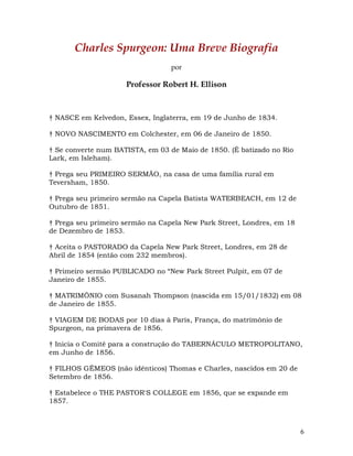 6
Charles Spurgeon: Uma Breve Biografia
por
Professor Robert H. Ellison
† NASCE em Kelvedon, Essex, Inglaterra, em 19 de Junho de 1834.
† NOVO NASCIMENTO em Colchester, em 06 de Janeiro de 1850.
† Se converte num BATISTA, em 03 de Maio de 1850. (É batizado no Rio
Lark, em Isleham).
† Prega seu PRIMEIRO SERMÃO, na casa de uma família rural em
Teversham, 1850.
† Prega seu primeiro sermão na Capela Batista WATERBEACH, em 12 de
Outubro de 1851.
† Prega seu primeiro sermão na Capela New Park Street, Londres, em 18
de Dezembro de 1853.
† Aceita o PASTORADO da Capela New Park Street, Londres, em 28 de
Abril de 1854 (então com 232 membros).
† Primeiro sermão PUBLICADO no “New Park Street Pulpit, em 07 de
Janeiro de 1855.
† MATRIMÔNIO com Susanah Thompson (nascida em 15/01/1832) em 08
de Janeiro de 1855.
† VIAGEM DE BODAS por 10 dias à Paris, França, do matrimônio de
Spurgeon, na primavera de 1856.
† Inicia o Comitê para a construção do TABERNÁCULO METROPOLITANO,
em Junho de 1856.
† FILHOS GÊMEOS (não idênticos) Thomas e Charles, nascidos em 20 de
Setembro de 1856.
† Estabelece o THE PASTOR'S COLLEGE em 1856, que se expande em
1857.
 
