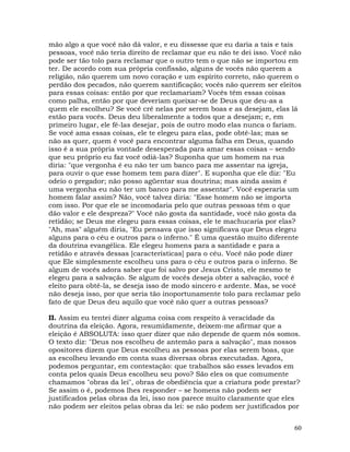 60
mão algo a que você não dá valor, e eu dissesse que eu daria a tais e tais
pessoas, você não teria direito de reclamar que eu não te dei isso. Você não
pode ser tão tolo para reclamar que o outro tem o que não se importou em
ter. De acordo com sua própria confissão, alguns de vocês não querem a
religião, não querem um novo coração e um espírito correto, não querem o
perdão dos pecados, não querem santificação; vocês não querem ser eleitos
para essas coisas: então por que reclamariam? Vocês têm essas coisas
como palha, então por que deveriam queixar-se de Deus que deu-as a
quem ele escolheu? Se você crê nelas por serem boas e as desejam, elas lá
estão para vocês. Deus deu liberalmente a todos que a desejam; e, em
primeiro lugar, ele fê-las desejar, pois de outro modo elas nunca o fariam.
Se você ama essas coisas, ele te elegeu para elas, pode obtê-las; mas se
não as quer, quem é você para encontrar alguma falha em Deus, quando
isso é a sua própria vontade desesperada para amar essas coisas – sendo
que seu próprio eu faz você odiá-las? Suponha que um homem na rua
diria: "que vergonha é eu não ter um banco para me assentar na igreja,
para ouvir o que esse homem tem para dizer". E suponha que ele diz: "Eu
odeio o pregador; não posso agüentar sua doutrina; mas ainda assim é
uma vergonha eu não ter um banco para me assentar". Você esperaria um
homem falar assim? Não, você talvez diria: "Esse homem não se importa
com isso. Por que ele se incomodaria pelo que outras pessoas têm o que
dão valor e ele despreza?" Você não gosta da santidade, você não gosta da
retidão; se Deus me elegeu para essas coisas, ele te machucaria por elas?
"Ah, mas" alguém diria, "Eu pensava que isso significava que Deus elegeu
alguns para o céu e outros para o inferno." É uma questão muito diferente
da doutrina evangélica. Ele elegeu homens para a santidade e para a
retidão e através dessas [características] para o céu. Você não pode dizer
que Ele simplesmente escolheu uns para o céu e outros para o inferno. Se
algum de vocês adora saber que foi salvo por Jesus Cristo, ele mesmo te
elegeu para a salvação. Se algum de vocês deseja obter a salvação, você é
eleito para obtê-la, se deseja isso de modo sincero e ardente. Mas, se você
não deseja isso, por que seria tão inoportunamente tolo para reclamar pelo
fato de que Deus deu aquilo que você não quer a outras pessoas?
II. Assim eu tentei dizer alguma coisa com respeito à veracidade da
doutrina da eleição. Agora, resumidamente, deixem-me afirmar que a
eleição é ABSOLUTA: isso quer dizer que não depende de quem nós somos.
O texto diz: "Deus nos escolheu de antemão para a salvação", mas nossos
opositores dizem que Deus escolheu as pessoas por elas serem boas, que
as escolheu levando em conta suas diversas obras executadas. Agora,
podemos perguntar, em contestação: que trabalhos são esses levados em
conta pelos quais Deus escolheu seu povo? São eles os que comumente
chamamos "obras da lei", obras de obediência que a criatura pode prestar?
Se assim o é, podemos lhes responder – se homens não podem ser
justificados pelas obras da lei, isso nos parece muito claramente que eles
não podem ser eleitos pelas obras da lei: se não podem ser justificados por
 