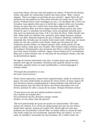 61
suas boas obras, eles por elas não podem ser salvos. O decreto da eleição,
então, não pôde ser construído a partir das boas obras. "Mas", outros
alegam, "Deus os elegeu na previsão de que creriam". Agora Deus dá a fé,
portanto ele não poderia ter-lhes eleito levando em conta sua fé, que Ele
previu. Pudesse haver vinte mendigos na rua, e eu decidisse dar a eles uns
trocados; mas alguém diria que eu decidi dar a algum deles uns trocados,
porque eu previ que ele o teria? Isso seria falar algo sem sentido. Da
mesma maneira dizer que Deus elegeu homens porque previu que estes
teriam fé, que é a salvação em princípio, seria um grande absurdo para
nós ouvir no momento tal coisa. A fé é um dom de Deus. Toda virtude vem
dele. Nada pode ter influído nele, portanto, para eleger homens, porque
isso é seu dom. Estamos seguros de que a eleição é absoluta, totalmente
separada das virtudes que os santos terão mais tarde. Ainda que um santo
possa ser tão são e devoto como Paulo, ainda que ele possa ser tão
audacioso quanto Pedro, ou amável quanto João, ainda assim ele não
poderia clamar nada para seu Criador. Não conheci ainda nenhum santo,
de qualquer denominação, que pensasse que Deus o salvou porque previu
que teria essas virtudes e méritos. Agora, meus irmãos na fé: as melhores
jóias que o santo sempre usa, se são jóias de sua própria criação, não são
as das primeiras águas.
Há algo de terreno misturado com elas. A maior graça que podemos
possuir terá algo de mundano. Sentimos isso quando somos os mais
refinados, quando somos os mais santificados, e nossa linguagem é
sempre assim:
"Principal dos pecadores eu sou;
Por mim Jesus morreu."
Nossa única esperança, nossa única argumentação, ainda se sustenta na
graça, tal como evidenciada na pessoa de Jesus Cristo. E estou seguro de
que devemos rejeitar completamente e desconsiderar toda idéia de que
nossas graças, que são dons de Deus, que foram plantadas com sua
destra, possam ter sido a causa de seu amor. Sempre devemos cantar:
"O que houve em nós que estima pudesse merecer
Ou o deleite do Criador dar?
Foi justamente do Pai, devemos sempre cantar
Porque, ao seu olhar, bom fez parecer"
"Ele terá misericórdia de quem ele quiser ter misericórdia": Ele salva
porque ele salvará. E se vocês me perguntarem por que ele me salvou,
posso dizer apenas: porque ele assim o fez. Havia algo em mim que
pudesse me recomendar a Deus? Não: eu deixei todas as coisas de lado,
não tenho nada que me recomende. Quando Deus me salvou, eu era o
mais vil, perdido e arruinado da raça humana. Eu o exibia como um
 